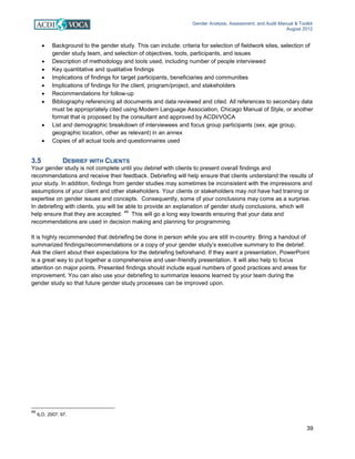 Gender Analysis, Assessment, and Audit Manual & Toolkit
August 2012
39
• Background to the gender study. This can include: criteria for selection of fieldwork sites, selection of
gender study team, and selection of objectives, tools, participants, and issues
• Description of methodology and tools used, including number of people interviewed
• Key quantitative and qualitative findings
• Implications of findings for target participants, beneficiaries and communities
• Implications of findings for the client, program/project, and stakeholders
• Recommendations for follow-up
• Bibliography referencing all documents and data reviewed and cited. All references to secondary data
must be appropriately cited using Modern Language Association, Chicago Manual of Style, or another
format that is proposed by the consultant and approved by ACDI/VOCA
• List and demographic breakdown of interviewees and focus group participants (sex, age group,
geographic location, other as relevant) in an annex
• Copies of all actual tools and questionnaires used
3.5 DEBRIEF WITH CLIENTS
Your gender study is not complete until you debrief with clients to present overall findings and
recommendations and receive their feedback. Debriefing will help ensure that clients understand the results of
your study. In addition, findings from gender studies may sometimes be inconsistent with the impressions and
assumptions of your client and other stakeholders. Your clients or stakeholders may not have had training or
expertise on gender issues and concepts. Consequently, some of your conclusions may come as a surprise.
In debriefing with clients, you will be able to provide an explanation of gender study conclusions, which will
help ensure that they are accepted.
49
This will go a long way towards ensuring that your data and
recommendations are used in decision making and planning for programming.
It is highly recommended that debriefing be done in person while you are still in-country. Bring a handout of
summarized findings/recommendations or a copy of your gender study’s executive summary to the debrief.
Ask the client about their expectations for the debriefing beforehand. If they want a presentation, PowerPoint
is a great way to put together a comprehensive and user-friendly presentation. It will also help to focus
attention on major points. Presented findings should include equal numbers of good practices and areas for
improvement. You can also use your debriefing to summarize lessons learned by your team during the
gender study so that future gender study processes can be improved upon.
49
ILO, 2007: 97.
 
