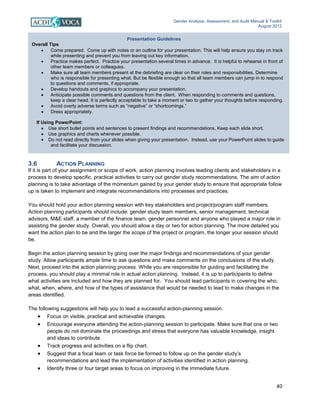 Gender Analysis, Assessment, and Audit Manual & Toolkit
August 2012
40
Presentation Guidelines
Overall Tips
• Come prepared. Come up with notes or an outline for your presentation. This will help ensure you stay on track
while presenting and prevent you from leaving out key information.
• Practice makes perfect. Practice your presentation several times in advance. It is helpful to rehearse in front of
other team members or colleagues.
• Make sure all team members present at the debriefing are clear on their roles and responsibilities. Determine
who is responsible for presenting what. But be flexible enough so that all team members can jump in to respond
to questions and comments, if appropriate.
• Develop handouts and graphics to accompany your presentation.
• Anticipate possible comments and questions from the client. When responding to comments and questions,
keep a clear head. It is perfectly acceptable to take a moment or two to gather your thoughts before responding.
• Avoid overly adverse terms such as “negative” or “shortcomings.”
• Dress appropriately.
If Using PowerPoint:
• Use short bullet points and sentences to present findings and recommendations. Keep each slide short.
• Use graphics and charts whenever possible.
• Do not read directly from your slides when giving your presentation. Instead, use your PowerPoint slides to guide
and facilitate your discussion.
3.6 ACTION PLANNING
If it is part of your assignment or scope of work, action planning involves leading clients and stakeholders in a
process to develop specific, practical activities to carry out gender study recommendations. The aim of action
planning is to take advantage of the momentum gained by your gender study to ensure that appropriate follow
up is taken to implement and integrate recommendations into processes and practices.
You should hold your action planning session with key stakeholders and project/program staff members.
Action planning participants should include: gender study team members, senior management, technical
advisors, M&E staff, a member of the finance team, gender personnel and anyone who played a major role in
assisting the gender study. Overall, you should allow a day or two for action planning. The more detailed you
want the action plan to be and the larger the scope of the project or program, the longer your session should
be.
Begin the action planning session by going over the major findings and recommendations of your gender
study. Allow participants ample time to ask questions and make comments on the conclusions of the study.
Next, proceed into the action planning process. While you are responsible for guiding and facilitating the
process, you should play a minimal role in actual action planning. Instead, it is up to participants to define
what activities are included and how they are planned for. You should lead participants in covering the who,
what, when, where, and how of the types of assistance that would be needed to lead to make changes in the
areas identified.
The following suggestions will help you to lead a successful action-planning session:
• Focus on visible, practical and achievable changes.
• Encourage everyone attending the action-planning session to participate. Make sure that one or two
people do not dominate the proceedings and stress that everyone has valuable knowledge, insight
and ideas to contribute.
• Track progress and activities on a flip chart.
• Suggest that a focal team or task force be formed to follow up on the gender study’s
recommendations and lead the implementation of activities identified in action planning.
• Identify three or four target areas to focus on improving in the immediate future.
 