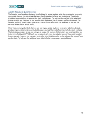 Gender Analysis, Assessment, and Audit Manual & Toolkit
August 2012
42
ANNEX: TOOLS AND QUESTIONNAIRES
The following tools have been designed to collect data for gender studies, while also empowering community
members to express their opinions and analyze their knowledge, behavior and perceptions. These tools
should serve as guidelines for your gender study methodology. For each gender analysis, try to adapt tools
to local contexts and the scope of your specific study. Make sure that all tools are useful and relevant. The
following section of tools is meant to serve as a menu; choose a few tools that work best for you and the
particular scope of your gender study.
While there are many other tools that you can use in your gender study, we have come to believe, through
practice, implementation and research, that these are some of the most efficient and effective tools available.
The tools below are easy to use, can help you to access rich sources of information, and have been tried and
tested in the field by ACDI/VOCA staff and consultants. We have also adapted some of these tools based on
lessons learned. However, you may want to consider other tools depending on the nature or the scope of your
gender study. To help you find additional tools, links to further resources are provided below.
 