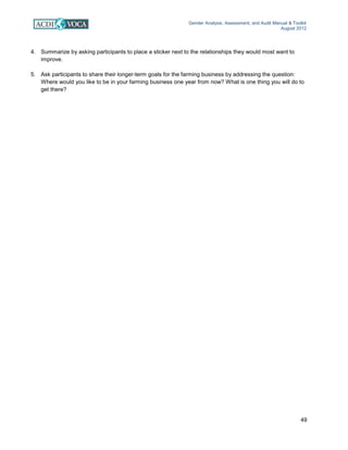 Gender Analysis, Assessment, and Audit Manual & Toolkit
August 2012
49
4. Summarize by asking participants to place a sticker next to the relationships they would most want to
improve.
5. Ask participants to share their longer-term goals for the farming business by addressing the question:
Where would you like to be in your farming business one year from now? What is one thing you will do to
get there?
 
