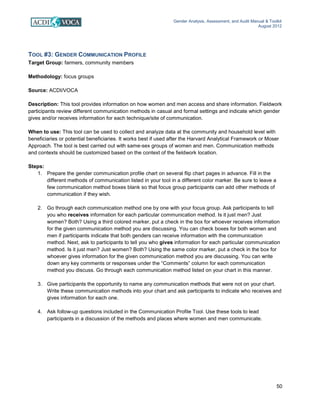 Gender Analysis, Assessment, and Audit Manual & Toolkit
August 2012
50
TOOL #3: GENDER COMMUNICATION PROFILE
Target Group: farmers, community members
Methodology: focus groups
Source: ACDI/VOCA
Description: This tool provides information on how women and men access and share information. Fieldwork
participants review different communication methods in casual and formal settings and indicate which gender
gives and/or receives information for each technique/site of communication.
When to use: This tool can be used to collect and analyze data at the community and household level with
beneficiaries or potential beneficiaries. It works best if used after the Harvard Analytical Framework or Moser
Approach. The tool is best carried out with same-sex groups of women and men. Communication methods
and contexts should be customized based on the context of the fieldwork location.
Steps:
1. Prepare the gender communication profile chart on several flip chart pages in advance. Fill in the
different methods of communication listed in your tool in a different color marker. Be sure to leave a
few communication method boxes blank so that focus group participants can add other methods of
communication if they wish.
2. Go through each communication method one by one with your focus group. Ask participants to tell
you who receives information for each particular communication method. Is it just men? Just
women? Both? Using a third colored marker, put a check in the box for whoever receives information
for the given communication method you are discussing. You can check boxes for both women and
men if participants indicate that both genders can receive information with the communication
method. Next, ask to participants to tell you who gives information for each particular communication
method. Is it just men? Just women? Both? Using the same color marker, put a check in the box for
whoever gives information for the given communication method you are discussing. You can write
down any key comments or responses under the “Comments” column for each communication
method you discuss. Go through each communication method listed on your chart in this manner.
3. Give participants the opportunity to name any communication methods that were not on your chart.
Write these communication methods into your chart and ask participants to indicate who receives and
gives information for each one.
4. Ask follow-up questions included in the Communication Profile Tool. Use these tools to lead
participants in a discussion of the methods and places where women and men communicate.
 