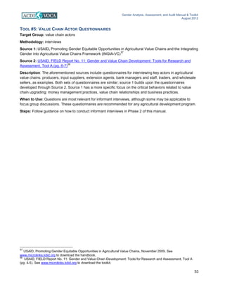 Gender Analysis, Assessment, and Audit Manual & Toolkit
August 2012
53
TOOL #5: VALUE CHAIN ACTOR QUESTIONNAIRES
Target Group: value chain actors
Methodology: interviews
Source 1: USAID, Promoting Gender Equitable Opportunities in Agricultural Value Chains and the Integrating
Gender into Agricultural Value Chains Framework (INGIA-VC)
57
Source 2: USAID, FIELD Report No. 11: Gender and Value Chain Development: Tools for Research and
Assessment, Tool A (pg. 6-7)
58
Description: The aforementioned sources include questionnaires for interviewing key actors in agricultural
value chains: producers, input suppliers, extension agents, bank managers and staff, traders, and wholesale
sellers, as examples. Both sets of questionnaires are similar; source 1 builds upon the questionnaires
developed through Source 2. Source 1 has a more specific focus on the critical behaviors related to value
chain upgrading: money management practices, value chain relationships and business practices.
When to Use: Questions are most relevant for informant interviews, although some may be applicable to
focus group discussions. These questionnaires are recommended for any agricultural development program.
Steps: Follow guidance on how to conduct informant interviews in Phase 2 of this manual.
57
USAID, Promoting Gender Equitable Opportunities in Agricultural Value Chains, November 2009. See
www.microlinks.kdid.org to download the handbook.
58
USAID, FIELD Report No. 11: Gender and Value Chain Development: Tools for Research and Assessment, Tool A
(pg. 4-5). See www.microlinks.kdid.org to download the toolkit.
 