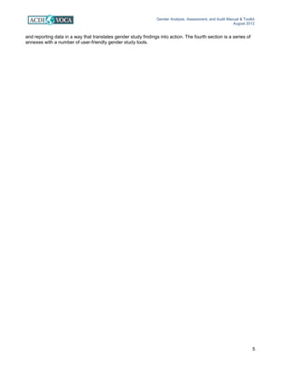 Gender Analysis, Assessment, and Audit Manual & Toolkit
August 2012
5
and reporting data in a way that translates gender study findings into action. The fourth section is a series of
annexes with a number of user-friendly gender study tools.
 