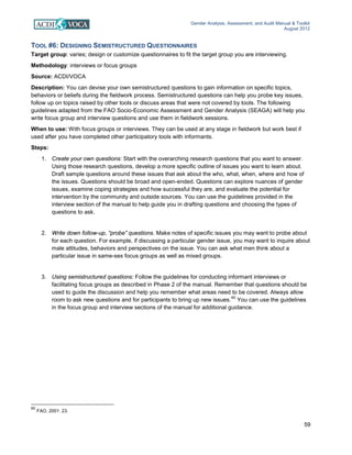 Gender Analysis, Assessment, and Audit Manual & Toolkit
August 2012
59
TOOL #6: DESIGNING SEMISTRUCTURED QUESTIONNAIRES
Target group: varies; design or customize questionnaires to fit the target group you are interviewing.
Methodology: interviews or focus groups
Source: ACDI/VOCA
Description: You can devise your own semistructured questions to gain information on specific topics,
behaviors or beliefs during the fieldwork process. Semistructured questions can help you probe key issues,
follow up on topics raised by other tools or discuss areas that were not covered by tools. The following
guidelines adapted from the FAO Socio-Economic Assessment and Gender Analysis (SEAGA) will help you
write focus group and interview questions and use them in fieldwork sessions.
When to use: With focus groups or interviews. They can be used at any stage in fieldwork but work best if
used after you have completed other participatory tools with informants.
Steps:
1. Create your own questions: Start with the overarching research questions that you want to answer.
Using those research questions, develop a more specific outline of issues you want to learn about.
Draft sample questions around these issues that ask about the who, what, when, where and how of
the issues. Questions should be broad and open-ended. Questions can explore nuances of gender
issues, examine coping strategies and how successful they are, and evaluate the potential for
intervention by the community and outside sources. You can use the guidelines provided in the
interview section of the manual to help guide you in drafting questions and choosing the types of
questions to ask.
2. Write down follow-up, “probe” questions. Make notes of specific issues you may want to probe about
for each question. For example, if discussing a particular gender issue, you may want to inquire about
male attitudes, behaviors and perspectives on the issue. You can ask what men think about a
particular issue in same-sex focus groups as well as mixed groups.
3. Using semistructured questions: Follow the guidelines for conducting informant interviews or
facilitating focus groups as described in Phase 2 of the manual. Remember that questions should be
used to guide the discussion and help you remember what areas need to be covered. Always allow
room to ask new questions and for participants to bring up new issues.
60
You can use the guidelines
in the focus group and interview sections of the manual for additional guidance.
60
FAO, 2001: 23.
 