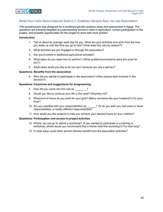 Gender Analysis, Assessment, and Audit Manual & Toolkit
August 2012
62
SEMISTRUCTURED QUESTIONNAIRE SAMPLE 3: COMBINED GENDER ANALYSIS AND ASSESSMENT
This questionnaire was designed for a combined gender analysis study and assessment in Egypt. The
questions are primarily targeted at understanding women’s roles in agriculture, current participation in the
project, and possible opportunities for the project to work with more women.
Introduction
1. Tell us about an average work day for you. What are your activities and work from the time
you wake up until the time you go to bed? (How does this vary by season?)
2. What activities are you engaged in through the association?
3. Are you involved in additional agricultural activities?
4. What tasks do you need men to perform? (What problems/constraints does this pose for
you?)
5. What tasks would you like to do but can’t because you are a woman?
Questions: Benefits from the association
6. Why did you decide to participate in the association? (Was anyone else involved in this
decision?)
Questions: Incentives and suggestions for programming
7. How did you come into this role as ________?
8. Would you like to continue your life in this area? Why/why not?
9. What kind of future do you want for your girls? (Marry someone like your husband?) For your
boys?
10. Are you satisfied with your responsibilities as ______? Or do you wish you had more or fewer
responsibilities, or totally different responsibilities?
11. How would you like projects to help you achieve your desired future for your children?
Questions: Participation and access to project activities
12. Where can you go to attend a workshop? (If you wanted to participate in a training or
workshop, where would you recommend that a trainer hold that workshop?) For how long?
13. In what ways could other women farmers benefit from the association activities?
 