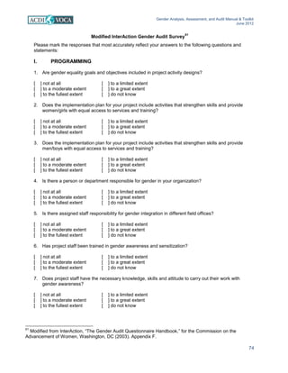 Gender Analysis, Assessment, and Audit Manual & Toolkit
June 2012
74
Modified InterAction Gender Audit Survey
61
Please mark the responses that most accurately reflect your answers to the following questions and
statements:
I. PROGRAMMING
1. Are gender equality goals and objectives included in project activity designs?
[ ] not at all [ ] to a limited extent
[ ] to a moderate extent [ ] to a great extent
[ ] to the fullest extent [ ] do not know
2. Does the implementation plan for your project include activities that strengthen skills and provide
women/girls with equal access to services and training?
[ ] not at all [ ] to a limited extent
[ ] to a moderate extent [ ] to a great extent
[ ] to the fullest extent [ ] do not know
3. Does the implementation plan for your project include activities that strengthen skills and provide
men/boys with equal access to services and training?
[ ] not at all [ ] to a limited extent
[ ] to a moderate extent [ ] to a great extent
[ ] to the fullest extent [ ] do not know
4. Is there a person or department responsible for gender in your organization?
[ ] not at all [ ] to a limited extent
[ ] to a moderate extent [ ] to a great extent
[ ] to the fullest extent [ ] do not know
5. Is there assigned staff responsibility for gender integration in different field offices?
[ ] not at all [ ] to a limited extent
[ ] to a moderate extent [ ] to a great extent
[ ] to the fullest extent [ ] do not know
6. Has project staff been trained in gender awareness and sensitization?
[ ] not at all [ ] to a limited extent
[ ] to a moderate extent [ ] to a great extent
[ ] to the fullest extent [ ] do not know
7. Does project staff have the necessary knowledge, skills and attitude to carry out their work with
gender awareness?
[ ] not at all [ ] to a limited extent
[ ] to a moderate extent [ ] to a great extent
[ ] to the fullest extent [ ] do not know
61
Modified from InterAction, “The Gender Audit Questionnaire Handbook,” for the Commission on the
Advancement of Women, Washington, DC (2003). Appendix F.
 