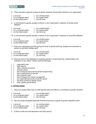 Gender Analysis, Assessment, and Audit Manual & Toolkit
June 2012
75
8. There has been a gradual increase of gender expertise among staff members in my organization.
[ ] not at all [ ] to a limited extent
[ ] to a moderate extent [ ] to a great extent
[ ] to the fullest extent [ ] do not know
9. Is commitment to gender equality a criterion in your organization’s selection of private sector
affiliates?
[ ] not at all [ ] to a limited extent
[ ] to a moderate extent [ ] to a great extent
[ ] to the fullest extent [ ] do not know
10. Is commitment to gender equality a criterion in your organization’s selection of local NGO affiliates?
[ ] not at all [ ] to a limited extent
[ ] to a moderate extent [ ] to a great extent
[ ] to the fullest extent [ ] do not know
11. Does your organization provide training and tools on gender planning, analysis and evaluation to
partner or local NGO affiliate staff?
[ ] not at all [ ] to a limited extent
[ ] to a moderate extent [ ] to a great extent
[ ] to the fullest extent [ ] do not know
12. What are some of the obstacles to integrating gender in project planning, implementation and
evaluation in your office? Please check all that apply.
[ ] organization size
[ ] staff capacity
[ ] office culture/environment
[ ] national culture
[ ] lack of financial resources for gender programming
[ ] lack of staff training on gender
[ ] lack of gender tools
[ ] lack of support from senior management
[ ] low organizational priority for gender issues
[ ] low donor priority for gender issues
[ ] other, please specify below:
II. OPERATIONS
1. Does your project office have a written gender policy that affirms a commitment to gender equality?
[ ] not at all [ ] to a limited extent
[ ] to a moderate extent [ ] to a great extent
[ ] to the fullest extent [ ] do not know
2. Has your project budgeted adequate financial resources to support its gender integration work?
[ ] not at all [ ] to a limited extent
[ ] to a moderate extent [ ] to a great extent
[ ] to the fullest extent [ ] do not know
3. Is there a child care and dependent care leave policy?
 