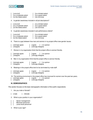 Gender Analysis, Assessment, and Audit Manual & Toolkit
June 2012
76
[ ] not at all [ ] to a limited extent
[ ] to a moderate extent [ ] to a great extent
[ ] to the fullest extent [ ] do not know
4. Is gender awareness included in all job descriptions?
[ ] not at all [ ] to a limited extent
[ ] to a moderate extent [ ] to a great extent
[ ] to the fullest extent [ ] do not know
5. Is gender awareness included in job performance criteria?
[ ] not at all [ ] to a limited extent
[ ] to a moderate extent [ ] to a great extent
[ ] to the fullest extent [ ] do not know
6. There is a gap between how men and women in my project office view gender issues.
[ ] strongly agree [ ] agree [ ] no opinion
[ ] disagree [ ] strongly disagree
7. Women in my organization think that the project office is woman friendly.
[ ] strongly agree [ ] agree [ ] no opinion
[ ] disagree [ ] strongly disagree
8. Men in my organization think that the project office is woman friendly.
[ ] strongly agree [ ] agree [ ] no opinion
[ ] disagree [ ] strongly disagree
9. Meetings in the project office tend to be dominated by male staff.
[ ] strongly agree [ ] agree [ ] no opinion
[ ] disagree [ ] strongly disagree
10. The working environment in the project office has improved for women over the past two years.
[ ] strongly agree [ ] agree [ ] no opinion
[ ] disagree [ ] strongly disagree
III. DEMOGRAPHICS
This section focuses on the basic demographic information of the audit’s respondents.
1. Are you male or female?
[ ] male [ ] female
2. What is your position in your organization?
[ ] Senior management
[ ] Mid-level personnel
[ ] Junior-level personnel
3. What is your age?
 