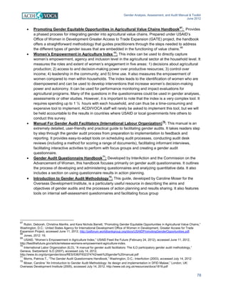 Gender Analysis, Assessment, and Audit Manual & Toolkit
June 2012
78
• Promoting Gender Equitable Opportunities in Agricultural Value Chains Handbook
67
: Provides
a phased process for integrating gender into agricultural value chains. Prepared under USAID’s
Office of Women in Development Greater Access to Trade Expansion (GATE) project, the handbook
offers a straightforward methodology that guides practitioners through the steps needed to address
the different types of gender issues that are embedded in the functioning of value chains.
68
• Women’s Empowerment in Agriculture Index
69
: This index can be used to directly capture
women’s empowerment, agency and inclusion level in the agricultural sector at the household level. It
measures the roles and extent of women’s engagement in five areas: 1) decisions about agricultural
production; 2) access to and decision-making power over productive resources; 3) control over
income; 4) leadership in the community; and 5) time use. It also measures the empowerment of
women compared to men within households. The index leads to the identification of women who are
disempowered and can be used to develop interventions that increase women’s decision-making
power and autonomy. It can be used for performance monitoring and impact evaluations for
agricultural programs. Many of the questions in the questionnaires could be used in gender analyses,
assessments or other studies. However, it is important to note that the index is a very complex tool. It
requires spending up to 1 ½ hours with each household, and can thus be a time-consuming and
expensive tool to implement. ACDI/VOCA staff will rarely be asked to implement this tool, but we will
be held accountable to the results in countries where USAID or local governments hire others to
conduct this survey.
• Manual For Gender Audit Facilitators (International Labour Organization)
70
: This manual is an
extremely detailed, user-friendly and practical guide to facilitating gender audits. It takes readers step
by step through the gender audit process from preparation to implementation to feedback and
reporting. It provides easy-to-adapt tools on scheduling audit processes, conducting audit desk
reviews (including a method for scoring a range of documents), facilitating informant interviews,
facilitating interactive activities to perform with focus groups and creating a gender audit
questionnaire.
• Gender Audit Questionnaire Handbook
71
: Developed by InterAction and the Commission on the
Advancement of Women, this handbook focuses primarily on gender audit questionnaires. It outlines
the process of developing and administering questionnaires and analyzing quantitative data. It also
includes a section on using questionnaire results in action planning.
• Introduction to Gender Audit Methodology
72
: This guide, developed by Caroline Moser for the
Overseas Development Institute, is a particularly useful resource in describing the aims and
objectives of gender audits and the processes of action planning and results sharing. It also features
tools on internal self-assessment questionnaires and facilitating focus group
67
Rubin, Deborah, Christina Manfre, and Kara Nichols Barrett, “Promoting Gender Equitable Opportunities in Agricultural Value Chains,”
Washington, D.C.: United States Agency for International Development Office of Women in Development, Greater Access for Trade
Expansion Project, accessed June 11, 2012, http://pslforum.worldbankgroup.org/docs/USAIDPromotingGenderOpportunities.pdf.
68
Jones, 2012: 19.
69
USAID, “Women’s Empowerment in Agriculture Index,” USAID Feed the Future (February 24, 2012), accessed June 11, 2012,
http://feedthefuture.gov/article/release-womens-empowerment-agriculture-index.
70
International Labor Organization (ILO), “A manual for gender audit facilitators: The ILO participatory gender audit methodology,”
Geneva, Switzerland: ILO (2007), accessed July 14, 2012,
http://www.ilo.org/dyn/gender/docs/RES/536/F932374742/web%20gender%20manual.pdf
71
Morris, Patricia T., “The Gender Audit Questionnaire Handbook,” Washington, D.C.: InterAction (2003), accessed July 14, 2012
72
Moser, Caroline “An Introduction to Gender Audit Methodology: Its design and implementation in DFID Malawi,” London, UK:
Overseas Development Institute (2005), accessed July 14, 2012, http://www.odi.org.uk/resources/docs/1818.pdf
 