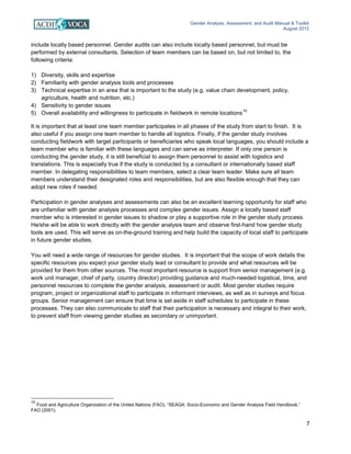 Gender Analysis, Assessment, and Audit Manual & Toolkit
August 2012
7
include locally based personnel. Gender audits can also include locally based personnel, but must be
performed by external consultants. Selection of team members can be based on, but not limited to, the
following criteria:
1) Diversity, skills and expertise
2) Familiarity with gender analysis tools and processes
3) Technical expertise in an area that is important to the study (e.g. value chain development, policy,
agriculture, health and nutrition, etc.)
4) Sensitivity to gender issues
5) Overall availability and willingness to participate in fieldwork in remote locations
10
It is important that at least one team member participates in all phases of the study from start to finish. It is
also useful if you assign one team member to handle all logistics. Finally, if the gender study involves
conducting fieldwork with target participants or beneficiaries who speak local languages, you should include a
team member who is familiar with these languages and can serve as interpreter. If only one person is
conducting the gender study, it is still beneficial to assign them personnel to assist with logistics and
translations. This is especially true if the study is conducted by a consultant or internationally based staff
member. In delegating responsibilities to team members, select a clear team leader. Make sure all team
members understand their designated roles and responsibilities, but are also flexible enough that they can
adopt new roles if needed.
Participation in gender analyses and assessments can also be an excellent learning opportunity for staff who
are unfamiliar with gender analysis processes and complex gender issues. Assign a locally based staff
member who is interested in gender issues to shadow or play a supportive role in the gender study process.
He/she will be able to work directly with the gender analysis team and observe first-hand how gender study
tools are used. This will serve as on-the-ground training and help build the capacity of local staff to participate
in future gender studies.
You will need a wide range of resources for gender studies. It is important that the scope of work details the
specific resources you expect your gender study lead or consultant to provide and what resources will be
provided for them from other sources. The most important resource is support from senior management (e.g.
work unit manager, chief of party, country director) providing guidance and much-needed logistical, time, and
personnel resources to complete the gender analysis, assessment or audit. Most gender studies require
program, project or organizational staff to participate in informant interviews, as well as in surveys and focus
groups. Senior management can ensure that time is set aside in staff schedules to participate in these
processes. They can also communicate to staff that their participation is necessary and integral to their work,
to prevent staff from viewing gender studies as secondary or unimportant.
10
Food and Agriculture Organization of the United Nations (FAO). “SEAGA: Socio-Economic and Gender Analysis Field Handbook,”
FAO (2001).
 