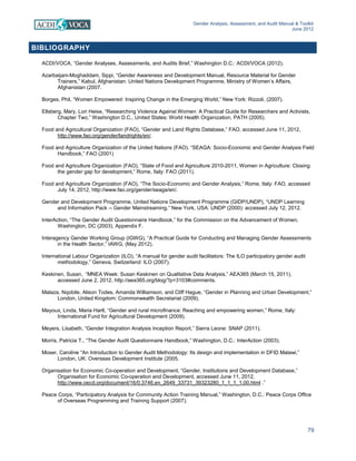 Gender Analysis, Assessment, and Audit Manual & Toolkit
June 2012
79
BIBLIOGRAPHY
ACDI/VOCA, “Gender Analyses, Assessments, and Audits Brief,” Washington D.C.: ACDI/VOCA (2012).
Azarbaijani-Moghaddam, Sippi, “Gender Awareness and Development Manual, Resource Material for Gender
Trainers,” Kabul, Afghanistan: United Nations Development Programme, Ministry of Women’s Affairs,
Afghanistan (2007.
Borges, Phil, “Women Empowered: Inspiring Change in the Emerging World,” New York: Rizzoli, (2007).
Ellsberg, Mary, Lori Heise, “Researching Violence Against Women: A Practical Guide for Researchers and Activists,
Chapter Two,” Washington D.C., United States: World Health Organization, PATH (2005).
Food and Agricultural Organization (FAO), “Gender and Land Rights Database,” FAO, accessed June 11, 2012,
http://www.fao.org/gender/landrights/en/.
Food and Agriculture Organization of the United Nations (FAO). “SEAGA: Socio-Economic and Gender Analysis Field
Handbook,” FAO (2001)
Food and Agriculture Organization (FAO), “State of Food and Agriculture 2010-2011, Women in Agriculture: Closing
the gender gap for development,” Rome, Italy: FAO (2011).
Food and Agriculture Organization (FAO), “The Socio-Economic and Gender Analysis,” Rome, Italy: FAO, accessed
July 14, 2012, http://www.fao.org/gender/seaga/en/.
Gender and Development Programme, United Nations Development Programme (GIDP/UNDP), “UNDP Learning
and Information Pack -- Gender Mainstreaming,” New York, USA: UNDP (2000): accessed July 12, 2012.
InterAction, “The Gender Audit Questionnaire Handbook,” for the Commission on the Advancement of Women,
Washington, DC (2003). Appendix F.
Interagency Gender Working Group (IGWG), “A Practical Guide for Conducting and Managing Gender Assessments
in the Health Sector,” IAWG, (May 2012).
International Labour Organization (ILO), “A manual for gender audit facilitators: The ILO participatory gender audit
methodology,” Geneva, Switzerland: ILO (2007).
Keskinen, Susan, “MNEA Week: Susan Keskinen on Qualitative Data Analysis,” AEA365 (March 15, 2011),
accessed June 2, 2012, http://aea365.org/blog/?p=3103#comments.
Malaza, Nqobile, Alison Todes, Amanda Williamson, and Cliff Hague, “Gender in Planning and Urban Development,”
London, United Kingdom: Commonwealth Secretariat (2009).
Mayoux, Linda, Maria Hartl, “Gender and rural microfinance: Reaching and empowering women,” Rome, Italy:
International Fund for Agricultural Development (2009).
Meyers, Lisabeth, “Gender Integration Analysis Inception Report,” Sierra Leone: SNAP (2011).
Morris, Patricia T., “The Gender Audit Questionnaire Handbook,” Washington, D.C.: InterAction (2003).
Moser, Caroline “An Introduction to Gender Audit Methodology: Its design and implementation in DFID Malawi,”
London, UK: Overseas Development Institute (2005.
Organisation for Economic Co-operation and Development, “Gender, Institutions and Development Database,”
Organisation for Economic Co-operation and Development, accessed June 11, 2012,
http://www.oecd.org/document/16/0,3746,en_2649_33731_39323280_1_1_1_1,00.html .”
Peace Corps, “Participatory Analysis for Community Action Training Manual,” Washington, D.C.: Peace Corps Office
of Overseas Programming and Training Support (2007).
 