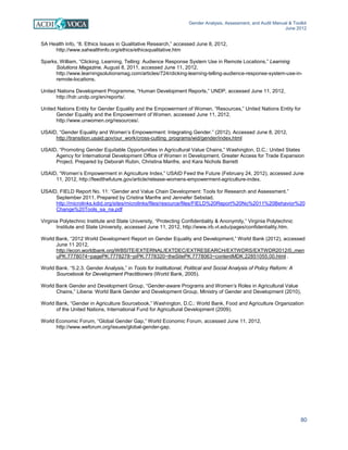Gender Analysis, Assessment, and Audit Manual & Toolkit
June 2012
80
SA Health Info, “8. Ethics Issues in Qualitative Research,” accessed June 8, 2012,
http://www.sahealthinfo.org/ethics/ethicsqualitative.htm
Sparks, William, “Clicking, Learning, Telling: Audience Response System Use in Remote Locations,” Learning
Solutions Magazine, August 8, 2011, accessed June 11, 2012,
http://www.learningsolutionsmag.com/articles/724/clicking-learning-telling-audience-response-system-use-in-
remote-locations.
United Nations Development Programme, “Human Development Reports,” UNDP, accessed June 11, 2012,
http://hdr.undp.org/en/reports/.
United Nations Entity for Gender Equality and the Empowerment of Women, “Resources,” United Nations Entity for
Gender Equality and the Empowerment of Women, accessed June 11, 2012,
http://www.unwomen.org/resources/.
USAID, “Gender Equality and Women’s Empowerment: Integrating Gender.” (2012). Accessed June 8, 2012,
http://transition.usaid.gov/our_work/cross-cutting_programs/wid/gender/index.html
USAID, “Promoting Gender Equitable Opportunities in Agricultural Value Chains,” Washington, D.C.: United States
Agency for International Development Office of Women in Development, Greater Access for Trade Expansion
Project. Prepared by Deborah Rubin, Christina Manfre, and Kara Nichols Barrett
USAID, “Women’s Empowerment in Agriculture Index,” USAID Feed the Future (February 24, 2012), accessed June
11, 2012, http://feedthefuture.gov/article/release-womens-empowerment-agriculture-index.
USAID, FIELD Report No. 11: “Gender and Value Chain Development: Tools for Research and Assessment.”
September 2011. Prepared by Cristina Manfre and Jennefer Sebstad.
http://microlinks.kdid.org/sites/microlinks/files/resource/files/FIELD%20Report%20No%2011%20Behavior%20
Change%20Tools_sa_na.pdf
Virginia Polytechnic Institute and State University, “Protecting Confidentiality & Anonymity,” Virginia Polytechnic
Institute and State University, accessed June 11, 2012, http://www.irb.vt.edu/pages/confidentiality.htm.
World Bank, “2012 World Development Report on Gender Equality and Development,” World Bank (2012), accessed
June 11 2012,
http://econ.worldbank.org/WBSITE/EXTERNAL/EXTDEC/EXTRESEARCH/EXTWDRS/EXTWDR2012/0,,men
uPK:7778074~pagePK:7778278~piPK:7778320~theSitePK:7778063~contentMDK:22851055,00.html .
World Bank. “5.2.3. Gender Analysis,” in Tools for Institutional, Political and Social Analysis of Policy Reform: A
Sourcebook for Development Practitioners (World Bank, 2005).
World Bank Gender and Development Group, “Gender-aware Programs and Women’s Roles in Agricultural Value
Chains,” Liberia: World Bank Gender and Development Group, Ministry of Gender and Development (2010),
World Bank, “Gender in Agriculture Sourcebook,” Washington, D.C.: World Bank, Food and Agriculture Organization
of the United Nations, International Fund for Agricultural Development (2009).
World Economic Forum, “Global Gender Gap,” World Economic Forum, accessed June 11, 2012,
http://www.weforum.org/issues/global-gender-gap.
 