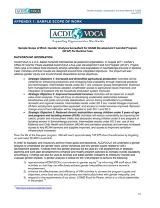 Gender Analysis, Assessment, and Audit Manual & Toolkit
June 2012
81
APPENDIX 1: SAMPLE SCOPE OF WORK
Sample Scope of Work: Gender Analysis Consultant for USAID Development Food Aid Program
(DFAP) for Burkina Faso
BACKGROUND INFORMATION
ACDI/VOCA is a U.S.-based nonprofit international development organization. In August 2011, USAID’s
Office of Food for Peace awarded ACDI/VOCA a five-year Development Food Aid Program (DFAP). Project
ViM’s goal is to reduce food insecurity among vulnerable rural populations in Sanmatenga province in Burkina
Faso. Activities and their results are designed around three integrated objectives. The project will also
address gender equity and environmental stewardship across objectives.
• Strategic Objective 1: Increased and diversified agricultural production: Activities will be
centered on enhancing productivity and increasing food availability through improved practices
and technologies. Intermediate results under SO 1 are: producer groups strengthened; improved
farm management practices adopted; smallholder access to agricultural inputs improved; and
integration of livestock into the household production system improved.
• Strategic Objective 2: Improved household incomes: Activities will be based on in-depth
value chain analyses. They will focus on developing sustainable relationships between
beneficiaries and public and private stakeholders, and on linking smallholders to profitable
domestic and regional markets. Intermediate results under SO 2 are: market linkages improved;
off-farm employment opportunities expanded; and access to market services improved. Behavior
change around food utilization will be integrated in both SO 1 and SO 2.
• Strategic Objective 3: Reduced chronic malnutrition among children under 5 years of age
and pregnant and lactating women (PLW): Activities will reduce vulnerability by improving the
caloric, protein and micronutrient intake and absorption among children under 5 and pregnant or
lactating women in Sanmantenga province. Intermediate results under SO 3 are: use of key
Maternal and Child Health and Nutrition (MCHN) and sanitation practices and services increased;
access to key MCHN services and supplies improved; and access to improved sanitation
infrastructure increased.
Over the life of the five-year program, ViM will reach approximately 147,675 direct beneficiaries by targeting
an estimated 26,400 households.
In order to equitably and inclusively achieve these goals and objectives, ACDI/VOCA will undertake a gender
analysis to understand the gender roles, power dynamics and key gender issues related to ViM’s
development problem. Findings from the gender analysis will be used by ViM programmers in strategic
planning and work plan development to enhance and modify program activities to increase overall equitability
and efficacy. Findings will also be used to develop and adapt gender indicators to effectively monitor and
evaluate gender impacts. A gender analysis is critical for the ViM program to achieve the following:
1) operationalize ACDI/VOCA’s commitment to gender equity
73
by informing VIM staff about ViM
activities so that they can effectively address gender inequalities and advance women’s
empowerment;
2) enhance the effectiveness and efficiency of ViM activities to achieve the program’s goals and
objectives, since food security and poverty are inextricably linked with gender inequality; and
3) respond to the requirements of our donor, USAID Food for Peace, which is a critical stakeholder
in the project.
74
73
http://www.acdivoca.org/gender-equity
 