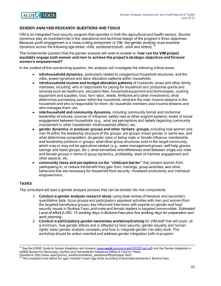 Gender Analysis, Assessment, and Audit Manual & Toolkit
June 2012
82
GENDER ANALYSIS RESEARCH QUESTIONS AND FOCUS
ViM is an integrated food security program that operates in both the agricultural and health sectors. Gender
dynamics play an important role in the operational and technical design of the program’s three objectives.
Because youth engagement is a cross-cutting component of ViM, the gender analysis must examine
dynamics across the following age strata: child, adolescent/youth, adult and elderly.
75
The fundamental question that the gender analysis will seek to answer is: how can the ViM project
equitably engage both women and men to achieve the project’s strategic objectives and forward
women’s empowerment?
In the context of this overarching question, the analysis will investigate the following critical areas:
• intrahousehold dynamics, particularly related to polygamous household structures, and the
roles, power dynamics and labor allocation patterns within households
• intrahousehold income and budget allocation patterns of husbands, wives and other family
members, including: who is responsible for paying for household and productive goods and
services such as healthcare, education fees, household equipment and technologies, cooking
equipment and supplies, food, farm labor, seeds, fertilizers and other investments; what
determines purchasing power within the household; what are the main income streams in the
household and who is responsible for them; do household members pool income streams and
who manages them; etc.
• interhousehold and community dynamics, including community formal and nonformal
leadership structures; sources of influence; safety nets or other support systems; levels of social
engagement between households (e.g., what are perceptions and beliefs regarding community
involvement in other households’ intrahousehold affairs); etc.
• gender dynamics in producer groups and other farmers’ groups, including how women and
men fit within the leadership structure of the groups; are groups mixed gender or same-sex, and
what determines composition; do gender roles or being male or female influence membership
and leadership positions in groups; what other group structures exist in the target community,
which may or may not be agriculture-related (e.g., water management groups, self-help groups,
savings and loans groups, etc.); what similarities and differences exist between single-sex male
and female groups in terms of group dynamics, profitability, level of member engagement and
other aspects; etc.
• community ideas and perceptions on the “childcare barrier” that prevent women from
participating in, or reduce the benefit they gain from, trainings, group activities, and other
behaviors that are necessary for household food security, increased productivity and individual
empowerment.
TASKS
The consultant will lead a gender analysis process that can be divided into five components:
1. Conduct a gender analysis research study using desk review of literature and secondary
quantitative data; focus groups and participatory appraisal activities with men and women from
the targeted beneficiary groups; key informant interviews with experts on gender and food
security issues in Burkina Faso; and male and female leaders in targeted communities. Estimated
Level of effort (LOE): 15 working days in Burkina Faso plus five working days for preparation and
work planning
2. Conduct a participatory gender awareness workshop/training for ViM staff that will cover, at
a minimum, how gender affects and is affected by food security; gender equality and human
rights; basic gender analysis concepts; and how to integrate gender into daily work. The
workshop should be action-oriented and address gender integration both in program
74
See the USAID Guide to Gender Integration and Analysis (www.usaid.gov/policy/ads/200/201sab.pdf) and the Gender Integration in
USAID Bureau for Democracy, Conflict, and Humanitarian Assistance Office of Food for Peace
Operations (http://www.usaid.gov/our_work/humanitarian_assistance/ffp/polipaper.html)
75
The consultant must define the ages included in each age strata according to Burkinabe standards in Burkina Faso.
 