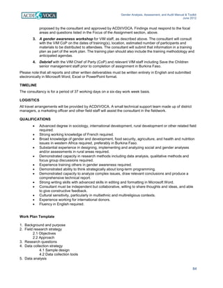 Gender Analysis, Assessment, and Audit Manual & Toolkit
June 2012
84
proposed by the consultant and approved by ACDI/VOCA. Findings must respond to the focal
areas and questions listed in the Focus of the Assignment section, above.
3. A gender awareness workshop for ViM staff, as described above. The consultant will consult
with the ViM CoP on the dates of training(s), location, estimated number of participants and
materials to be distributed to attendees. The consultant will submit that information in a training
plan as part of the work plan. The training plan should also include the training methodology and
anticipated agendas.
4. Debrief with the VIM Chief of Party (CoP) and relevant VIM staff including Save the Children
senior management staff prior to completion of assignment in Burkina Faso.
Please note that all reports and other written deliverables must be written entirely in English and submitted
electronically in Microsoft Word, Excel or PowerPoint format.
TIMELINE
The consultancy is for a period of 37 working days on a six-day work week basis.
LOGISTICS
All travel arrangements will be provided by ACDI/VOCA. A small technical support team made up of district
managers, a marketing officer and other field staff will assist the consultant in the fieldwork.
QUALIFICATIONS
• Advanced degree in sociology, international development, rural development or other related field
required.
• Strong working knowledge of French required.
• Broad knowledge of gender and development, food security, agriculture, and health and nutrition
issues in western Africa required, preferably in Burkina Faso.
• Substantial experience in designing, implementing and analyzing social and gender analyses
and/or assessments in rural areas required.
• Demonstrated capacity in research methods including data analysis, qualitative methods and
focus group discussions required.
• Experience training others in gender awareness required.
• Demonstrated ability to think strategically about long-term programming.
• Demonstrated capacity to analyze complex issues, draw relevant conclusions and produce a
comprehensive technical report.
• Strong writing skills with advanced skills in editing and formatting in Microsoft Word.
• Consultant must be independent but collaborative, willing to share thoughts and ideas, and able
to give constructive feedback.
• Cultural sensitivity, particularly in multiethnic and multireligious contexts.
• Experience working for international donors.
• Fluency in English required.
Work Plan Template
1. Background and purpose
2. Field research strategy
2.1 Objectives
2.2 Approach
3. Research questions
4. Data collection strategy
4.1 Sample design
4.2 Data collection tools
5. Data analysis
 
