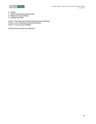Gender Analysis, Assessment, and Audit Manual & Toolkit
June 2012
85
6. Report
7. Gender awareness workshop plan
8. Roles and responsibilities
9. Detailed work plan
Annex 1: Key Informant Interview Questionnaire Guidelines
Annex 2: List of Expected Interview Informants
Annex 3: Focus Group Guideline
[Include other annexes as necessary]
 