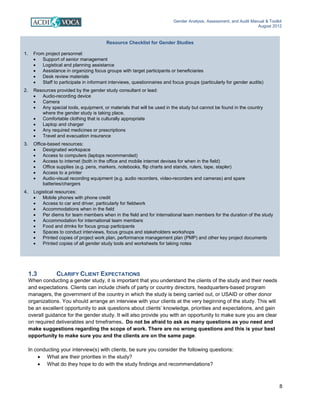 Gender Analysis, Assessment, and Audit Manual & Toolkit
August 2012
8
Resource Checklist for Gender Studies
1. From project personnel:
• Support of senior management
• Logistical and planning assistance
• Assistance in organizing focus groups with target participants or beneficiaries
• Desk review materials
• Staff to participate in informant interviews, questionnaires and focus groups (particularly for gender audits)
2. Resources provided by the gender study consultant or lead:
• Audio-recording device
• Camera
• Any special tools, equipment, or materials that will be used in the study but cannot be found in the country
where the gender study is taking place.
• Comfortable clothing that is culturally appropriate
• Laptop and charger
• Any required medicines or prescriptions
• Travel and evacuation insurance
3. Office-based resources:
• Designated workspace
• Access to computers (laptops recommended)
• Access to internet (both in the office and mobile internet devises for when in the field)
• Office supplies (e.g. pens, markers, notebooks, flip charts and stands, rulers, tape, stapler)
• Access to a printer
• Audio-visual recording equipment (e.g. audio recorders, video-recorders and cameras) and spare
batteries/chargers
4. Logistical resources:
• Mobile phones with phone credit
• Access to car and driver, particularly for fieldwork
• Accommodations when in the field
• Per diems for team members when in the field and for international team members for the duration of the study
• Accommodation for international team members
• Food and drinks for focus group participants
• Spaces to conduct interviews, focus groups and stakeholders workshops
• Printed copies of project work plan, performance management plan (PMP) and other key project documents
• Printed copies of all gender study tools and worksheets for taking notes
1.3 CLARIFY CLIENT EXPECTATIONS
When conducting a gender study, it is important that you understand the clients of the study and their needs
and expectations. Clients can include chiefs of party or country directors, headquarters-based program
managers, the government of the country in which the study is being carried out, or USAID or other donor
organizations. You should arrange an interview with your clients at the very beginning of the study. This will
be an excellent opportunity to ask questions about clients’ knowledge, priorities and expectations, and gain
overall guidance for the gender study. It will also provide you with an opportunity to make sure you are clear
on required deliverables and timeframes. Do not be afraid to ask as many questions as you need and
make suggestions regarding the scope of work. There are no wrong questions and this is your best
opportunity to make sure you and the clients are on the same page.
In conducting your interview(s) with clients, be sure you consider the following questions:
• What are their priorities in the study?
• What do they hope to do with the study findings and recommendations?
 