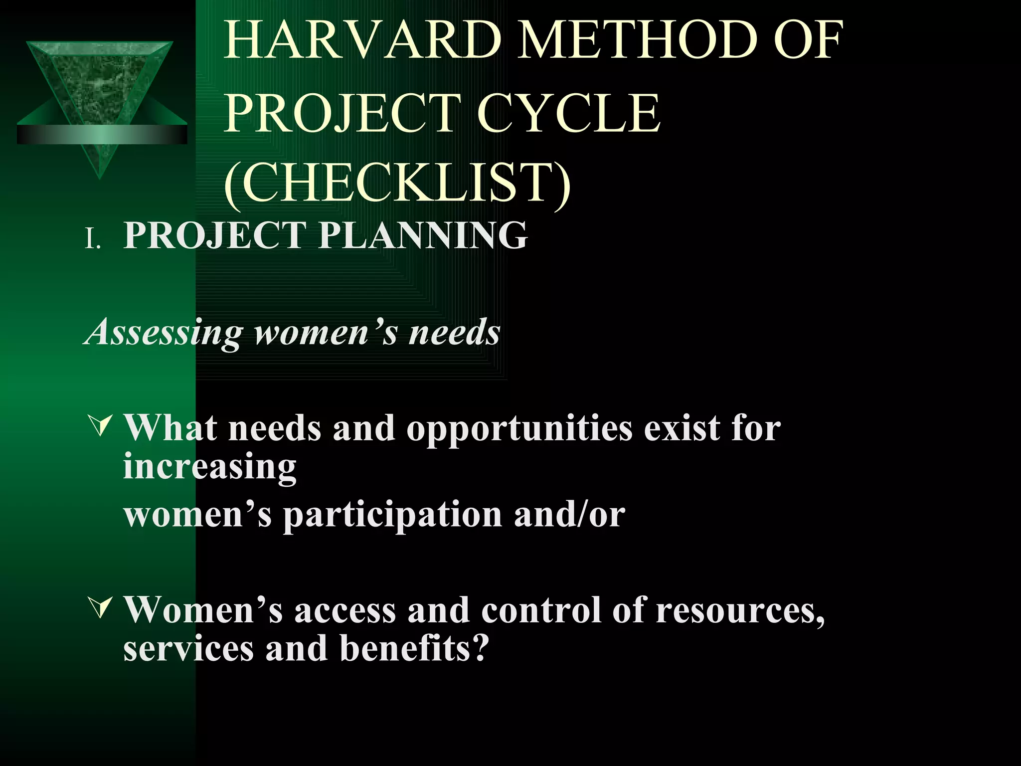 HARVARD METHOD OF PROJECT CYCLE   (CHECKLIST) I. PROJECT PLANNING Assessing women’s needs What needs and opportunities exist for increasing women’s participation and/or  Women’s access and control of resources, services and benefits? 