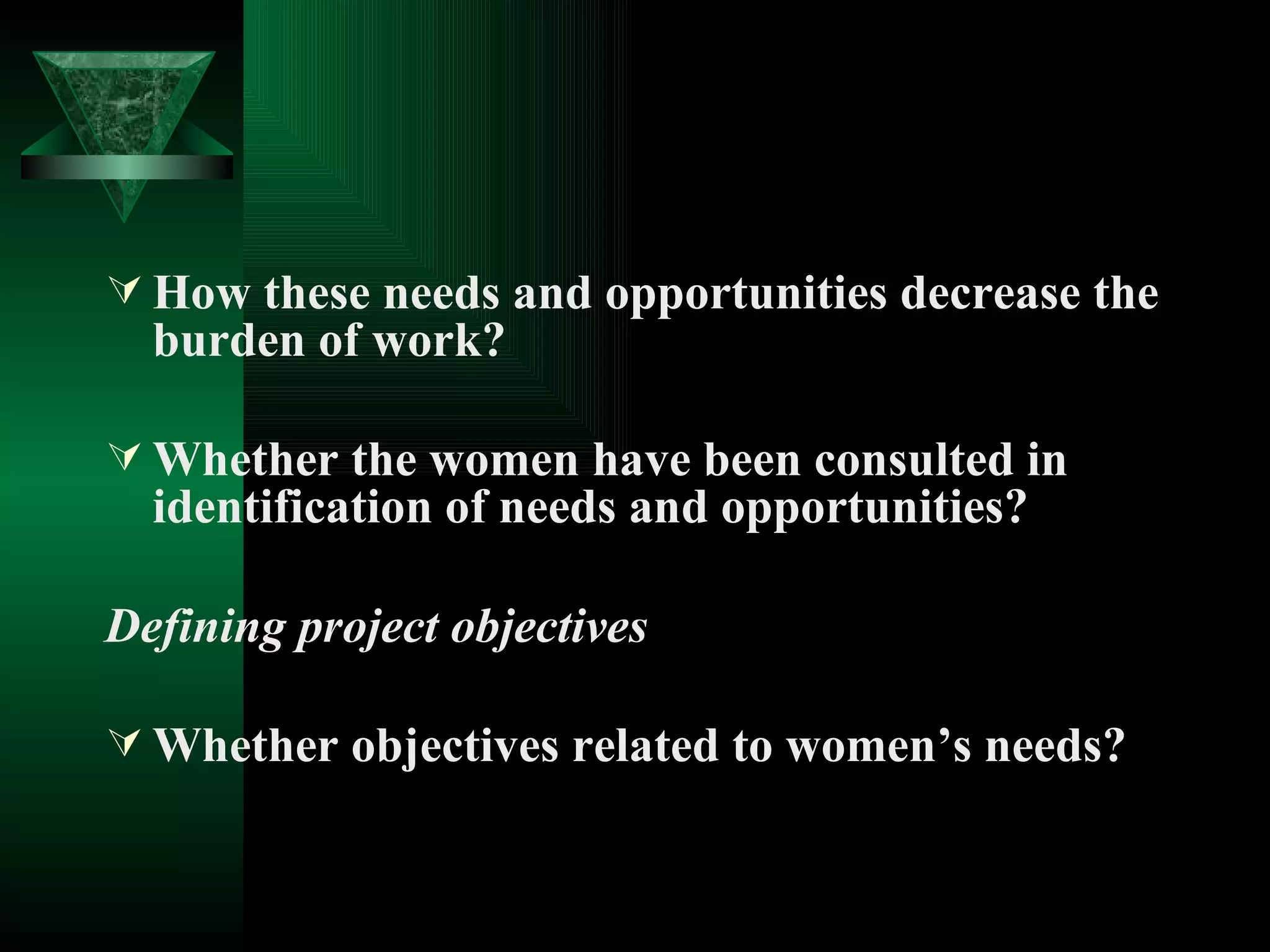 How these needs and opportunities decrease the burden of work? Whether the women have been consulted in identification of needs and opportunities? Defining project objectives Whether objectives related to women’s needs?  