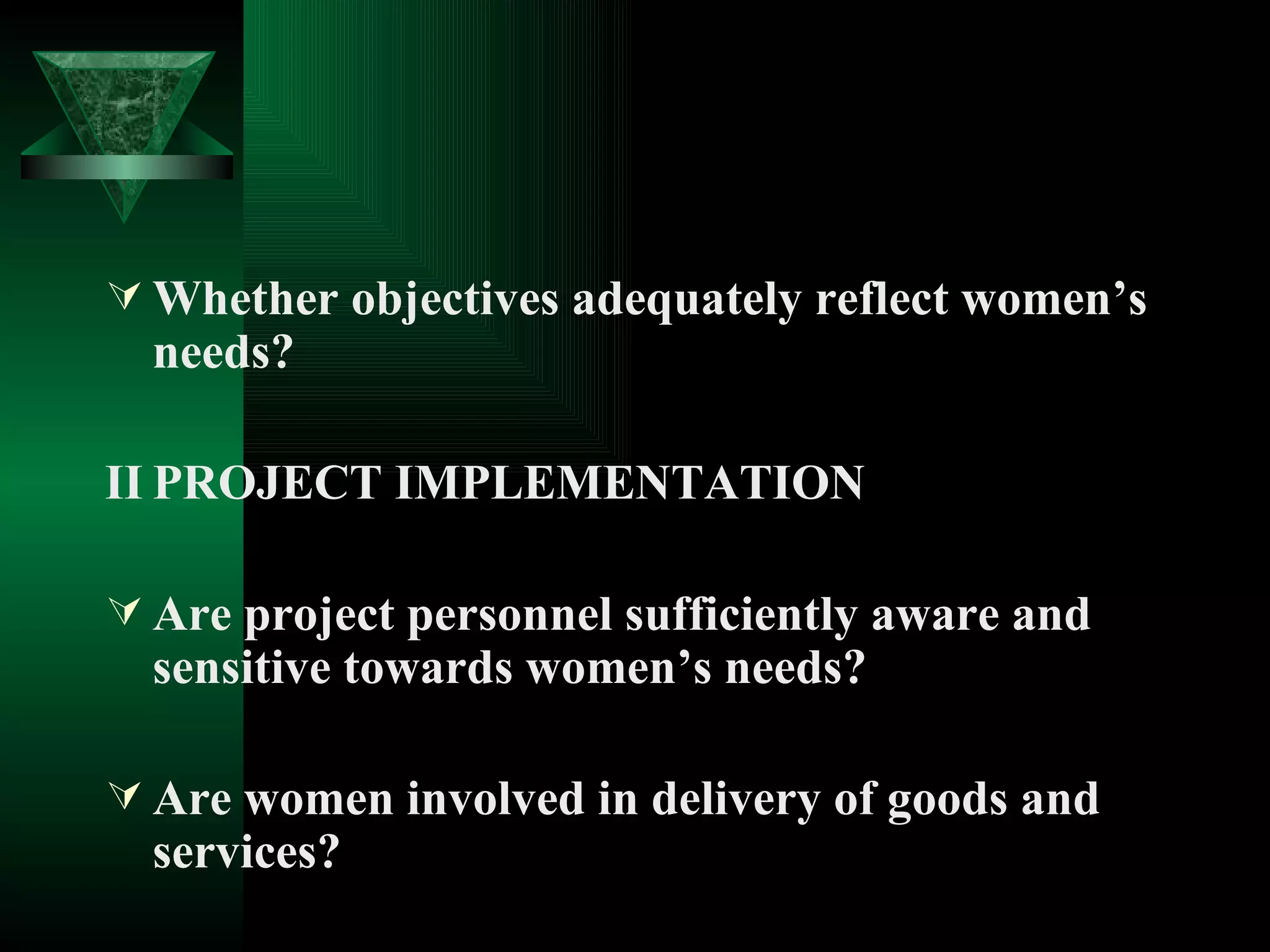 Whether objectives adequately reflect women’s needs? II PROJECT IMPLEMENTATION Are project personnel sufficiently aware and sensitive towards women’s needs? Are women involved in delivery of goods and services?  