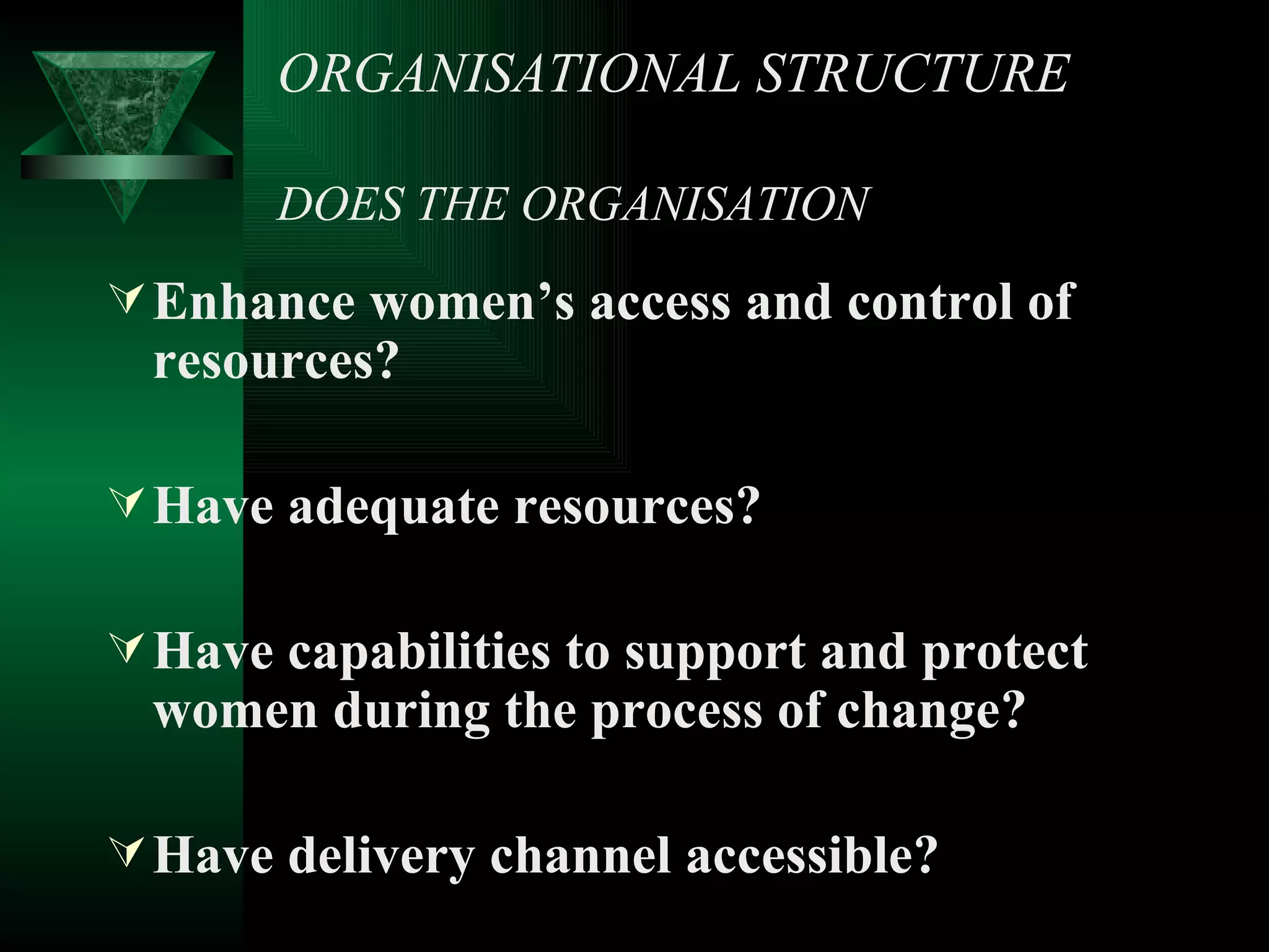 ORGANISATIONAL STRUCTURE DOES THE ORGANISATION Enhance women’s access and control of resources? Have adequate resources? Have capabilities to support and protect women during the process of change? Have delivery channel accessible? 