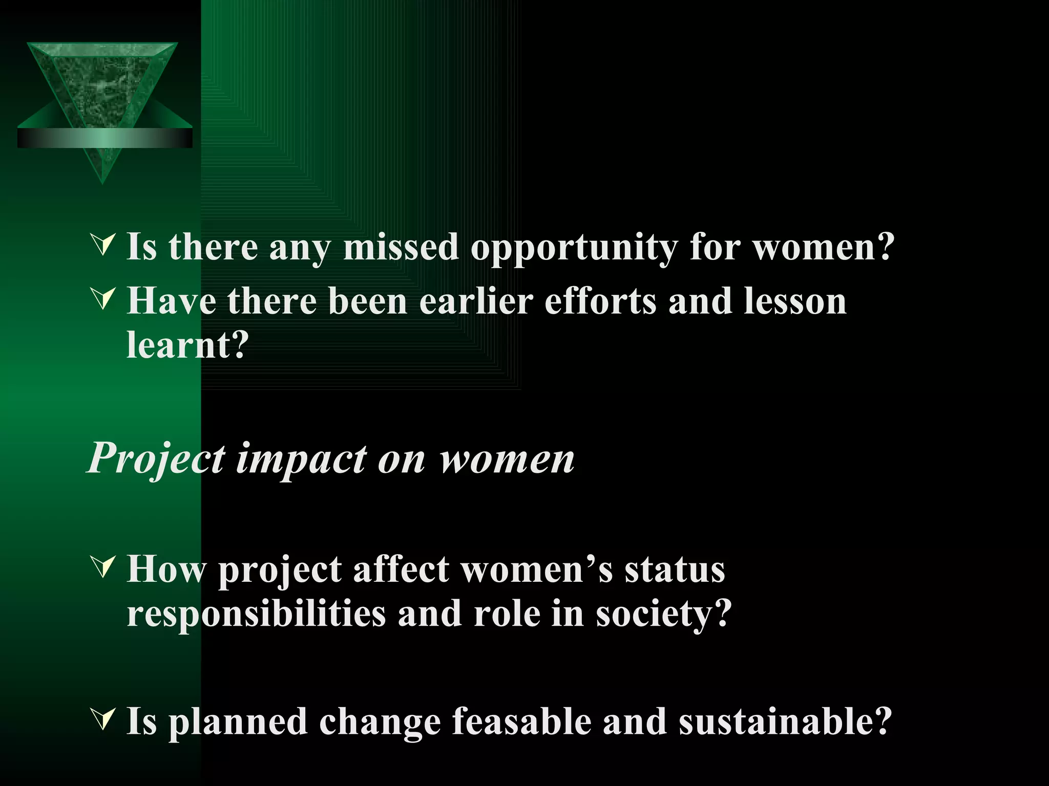 Is there any missed opportunity for women? Have there been earlier efforts and lesson learnt? Project impact on women How project affect women’s status responsibilities and role in society? Is planned change feasable and sustainable? 