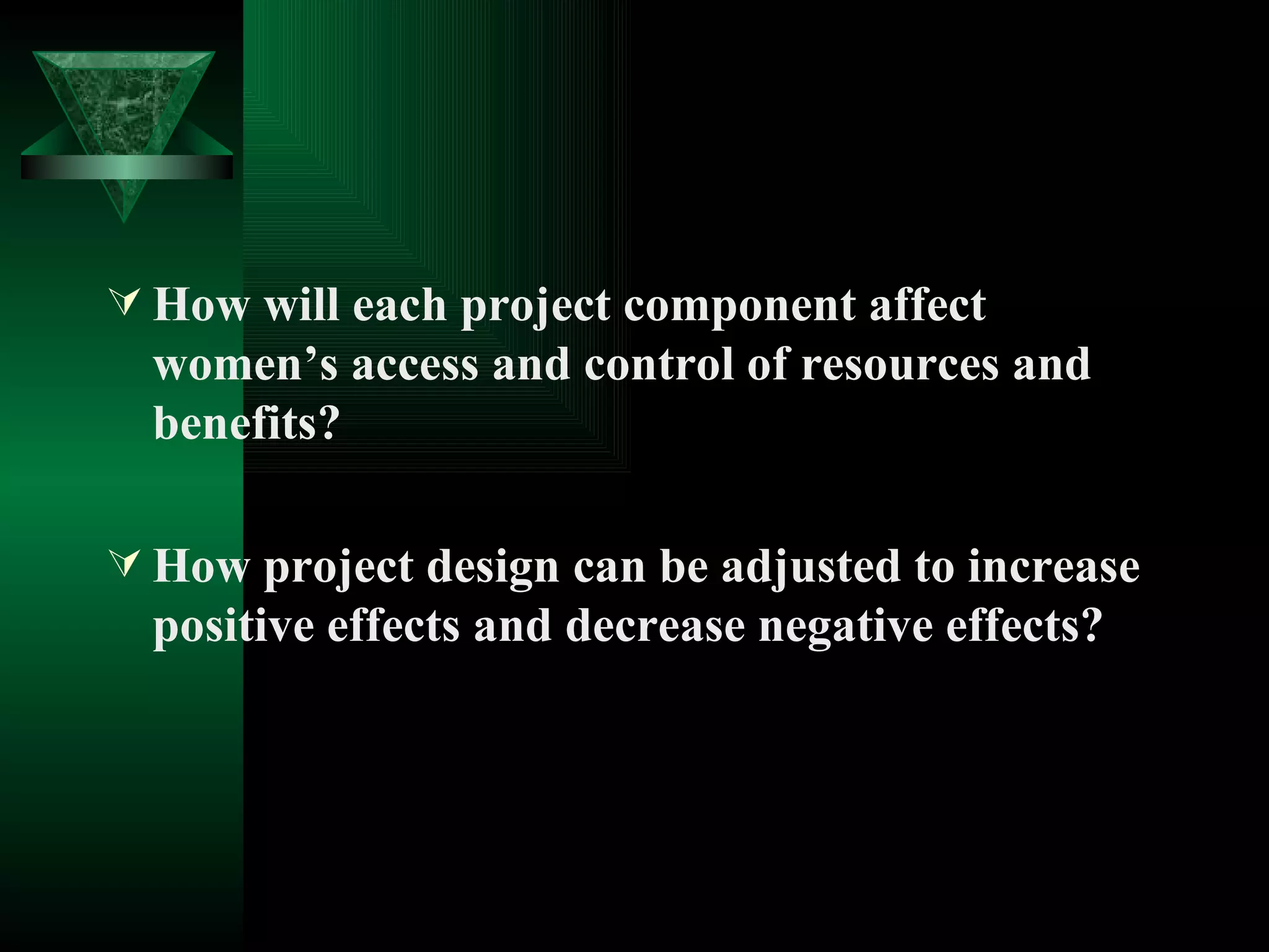 How will each project component affect women’s access and control of resources and benefits? How project design can be adjusted to increase positive effects and decrease negative effects? 