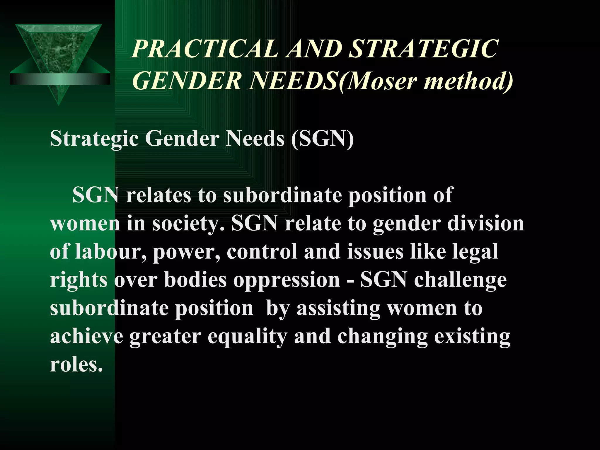 PRACTICAL AND STRATEGIC GENDER NEEDS(Moser method) Strategic Gender Needs (SGN) SGN relates to subordinate position of  women in society. SGN relate to gender division  of labour, power, control and issues like legal  rights over bodies oppression - SGN challenge  subordinate position  by assisting women to  achieve greater equality and changing existing  roles. 