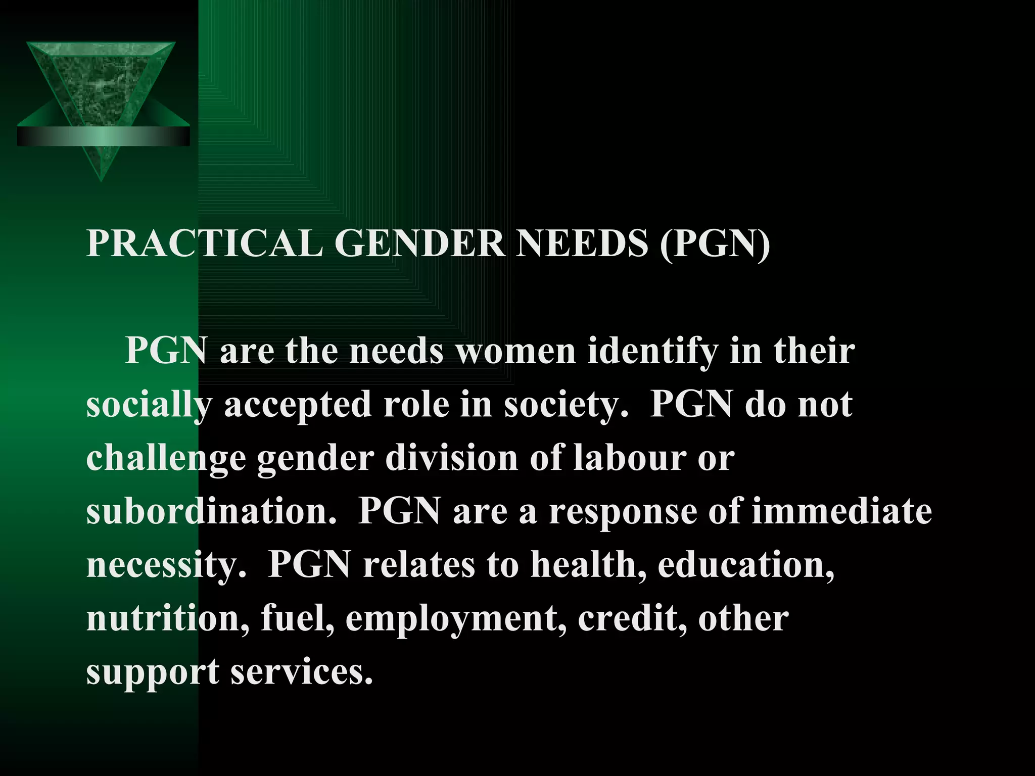 PRACTICAL GENDER NEEDS (PGN) PGN are the needs women identify in their  socially accepted role in society.  PGN do not  challenge gender division of labour or  subordination.  PGN are a response of immediate  necessity.  PGN relates to health, education,  nutrition, fuel, employment, credit, other  support services.  