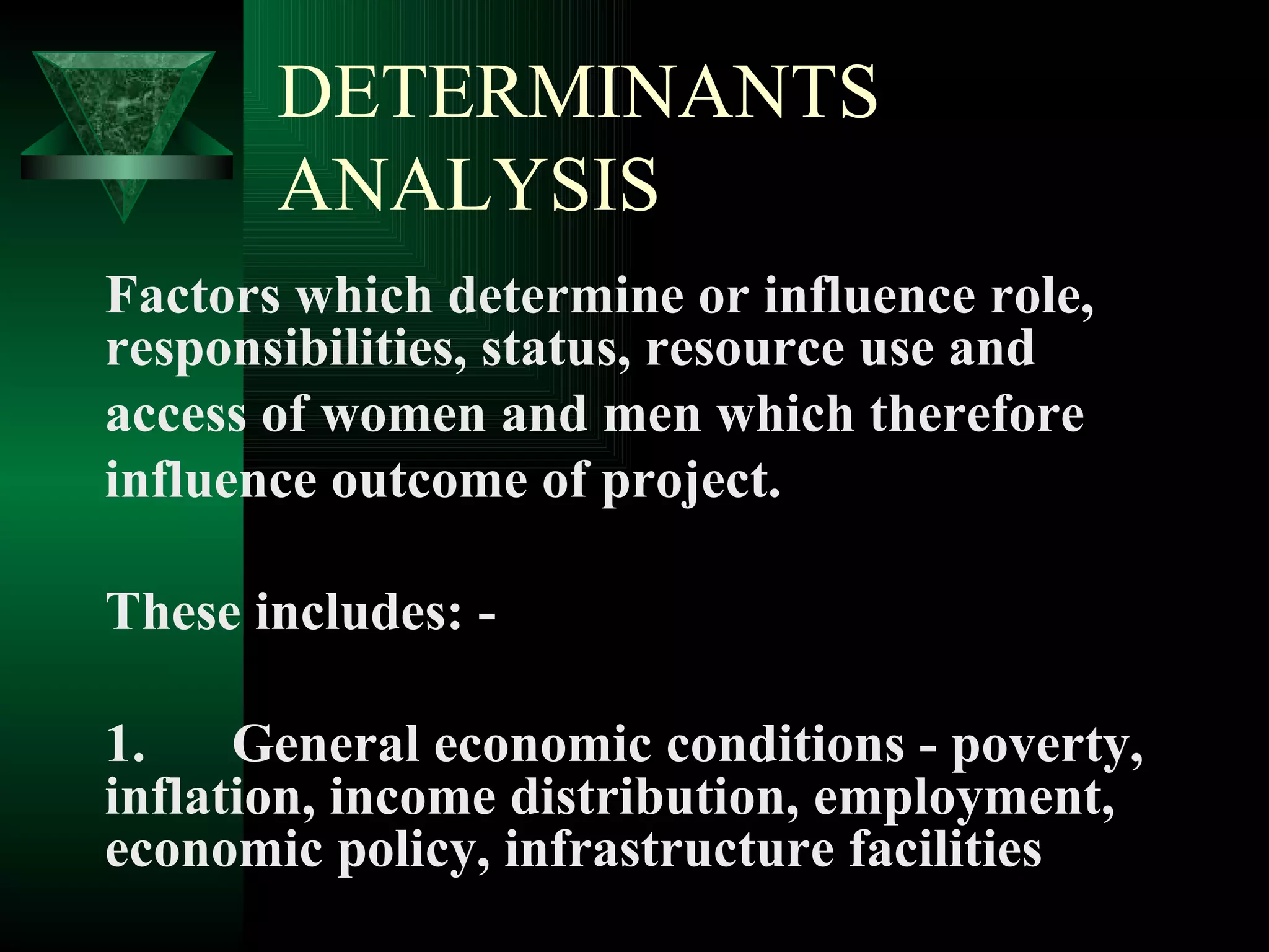 DETERMINANTS ANALYSIS Factors which determine or influence role, responsibilities, status, resource use and  access of women and men which therefore  influence outcome of project. These includes: - 1. General economic conditions - poverty, inflation, income distribution, employment, economic policy, infrastructure facilities 