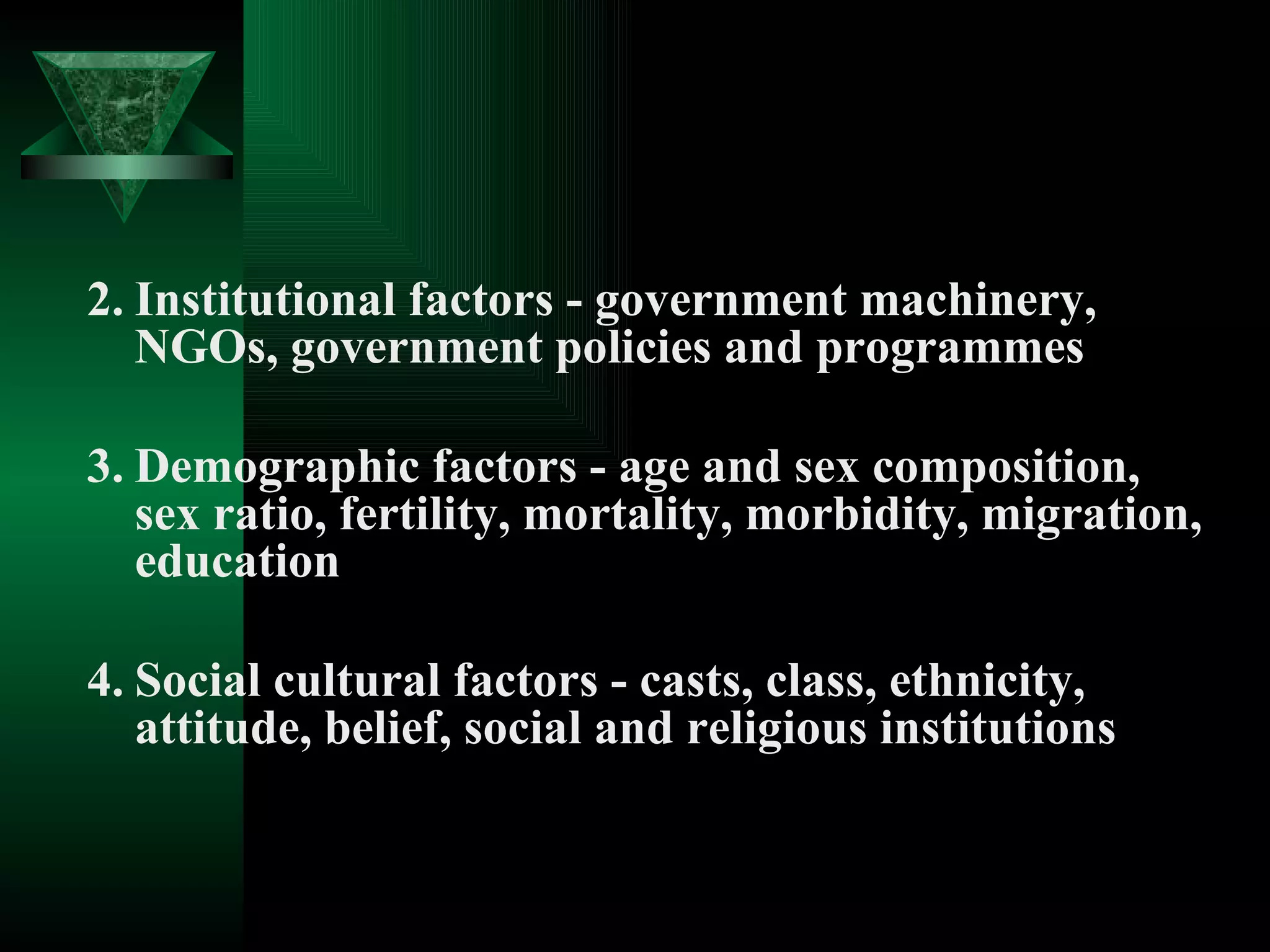 2. Institutional factors - government machinery, NGOs, government policies and programmes 3. Demographic factors - age and sex composition, sex ratio, fertility, mortality, morbidity, migration, education 4. Social cultural factors - casts, class, ethnicity, attitude, belief, social and religious institutions 