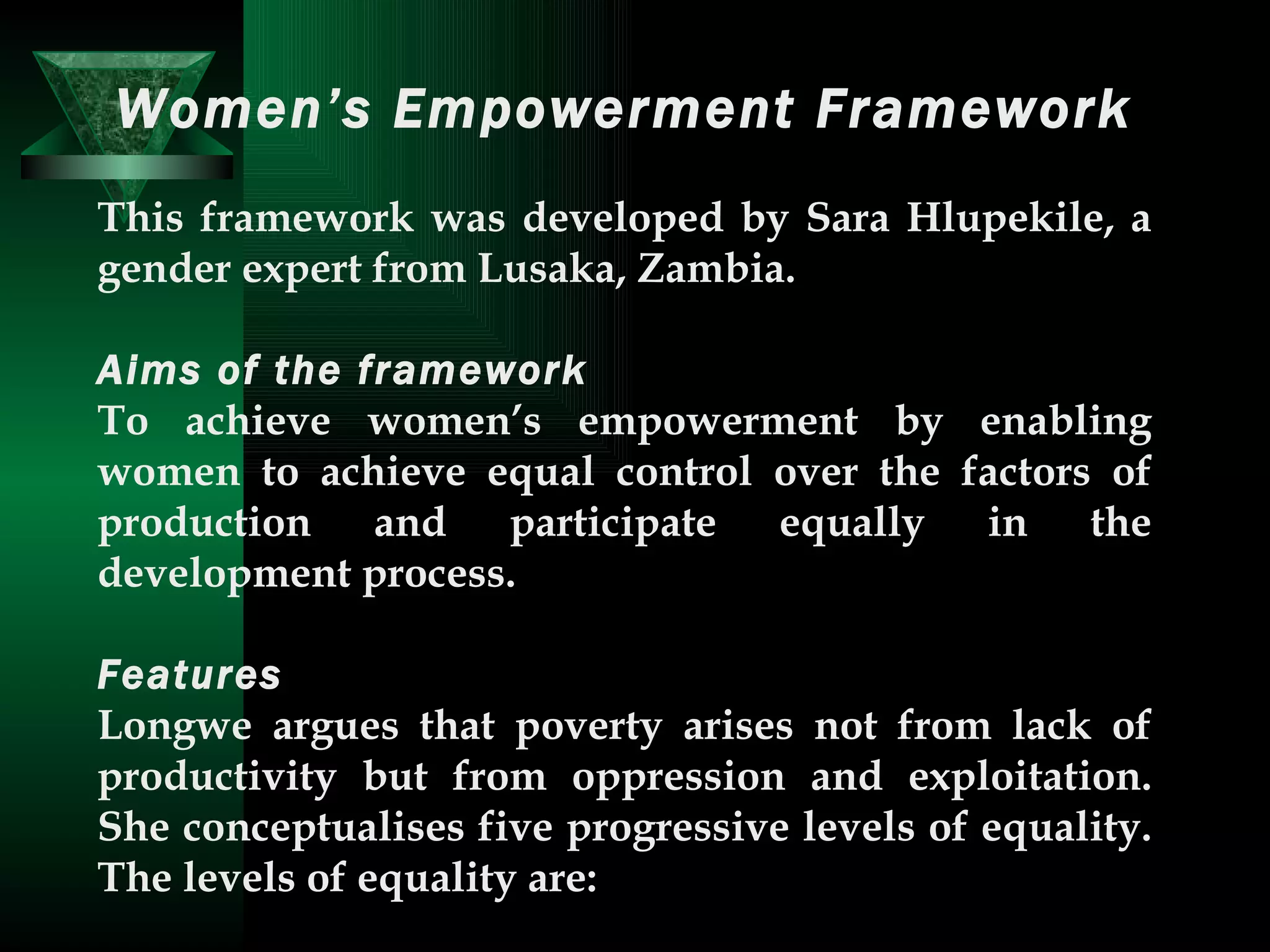 Women’s Empowerment Framework This framework was developed by Sara Hlupekile, a gender expert from Lusaka, Zambia.  Aims of the framework   To achieve women’s empowerment by enabling women to achieve equal control over the factors of production and participate equally in the development process.  Features   Longwe argues that poverty arises not from lack of productivity but from oppression and exploitation. She conceptualises five progressive levels of equality. The levels of equality are:  