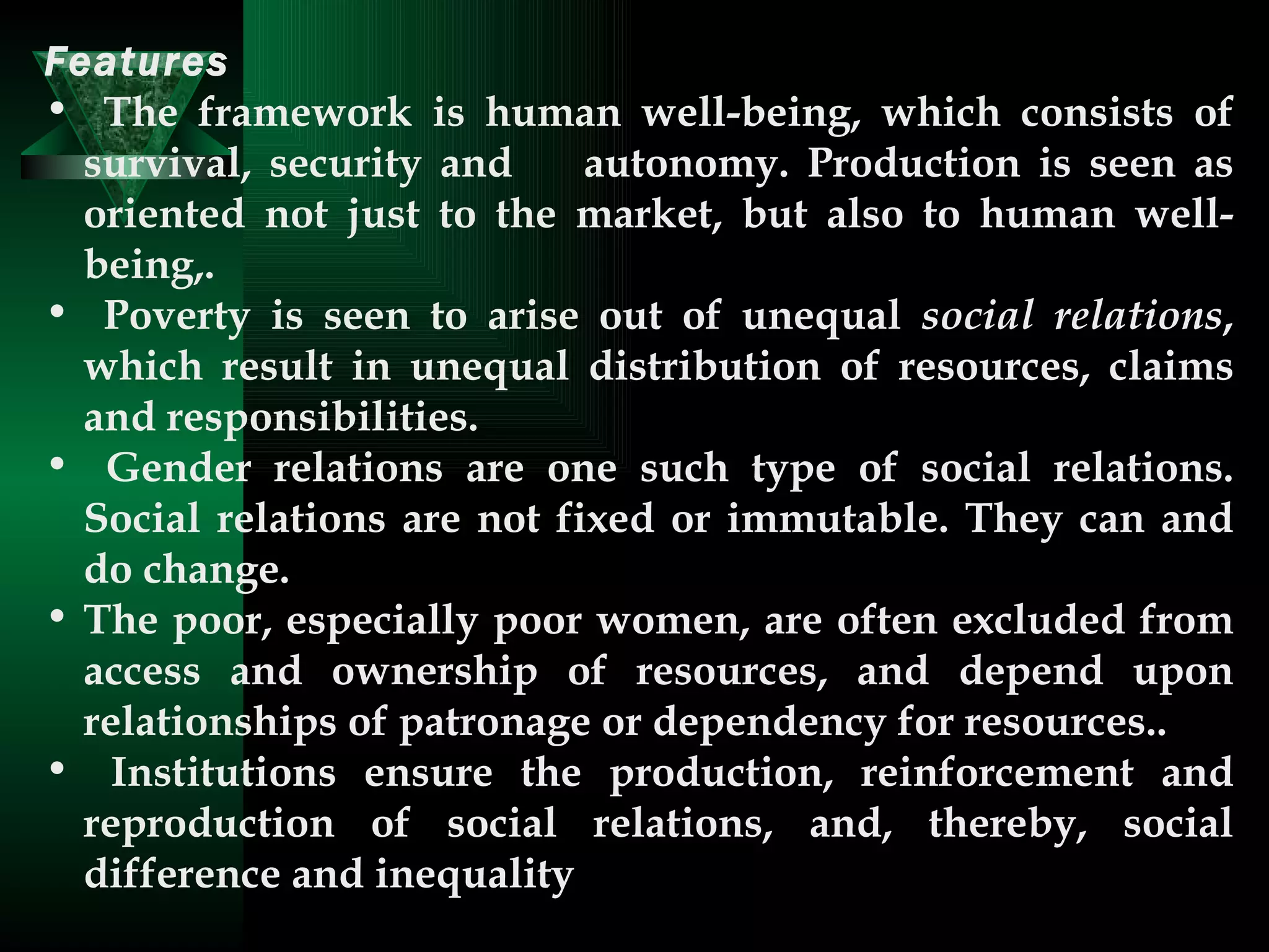 Features   The framework is human well-being, which consists of survival, security and  autonomy. Production is seen as oriented not just to the market, but also to human well-being,.  Poverty is seen to arise out of unequal  social relations , which result in unequal distribution of resources, claims and responsibilities.  Gender relations are one such type of social relations. Social relations are not fixed or immutable. They can and do change. The poor, especially poor women, are often excluded from access and ownership of resources, and depend upon relationships of patronage or dependency for resources..  Institutions ensure the production, reinforcement and reproduction of social relations, and, thereby, social difference and inequality  