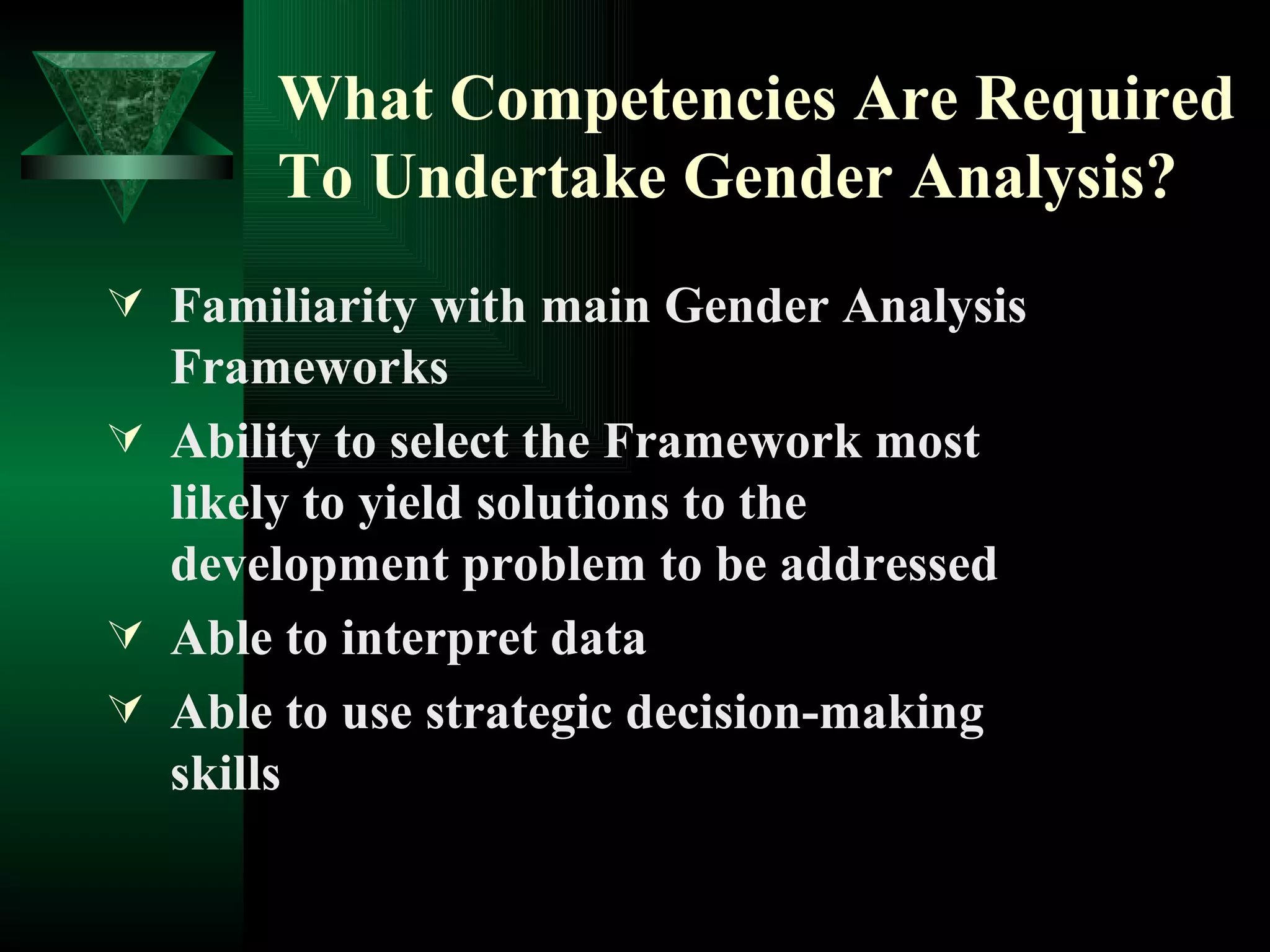 What Competencies Are Required To Undertake Gender Analysis? Familiarity with main Gender Analysis Frameworks Ability to select the Framework most likely to yield solutions to the development problem to be addressed Able to interpret data Able to use strategic decision-making skills 
