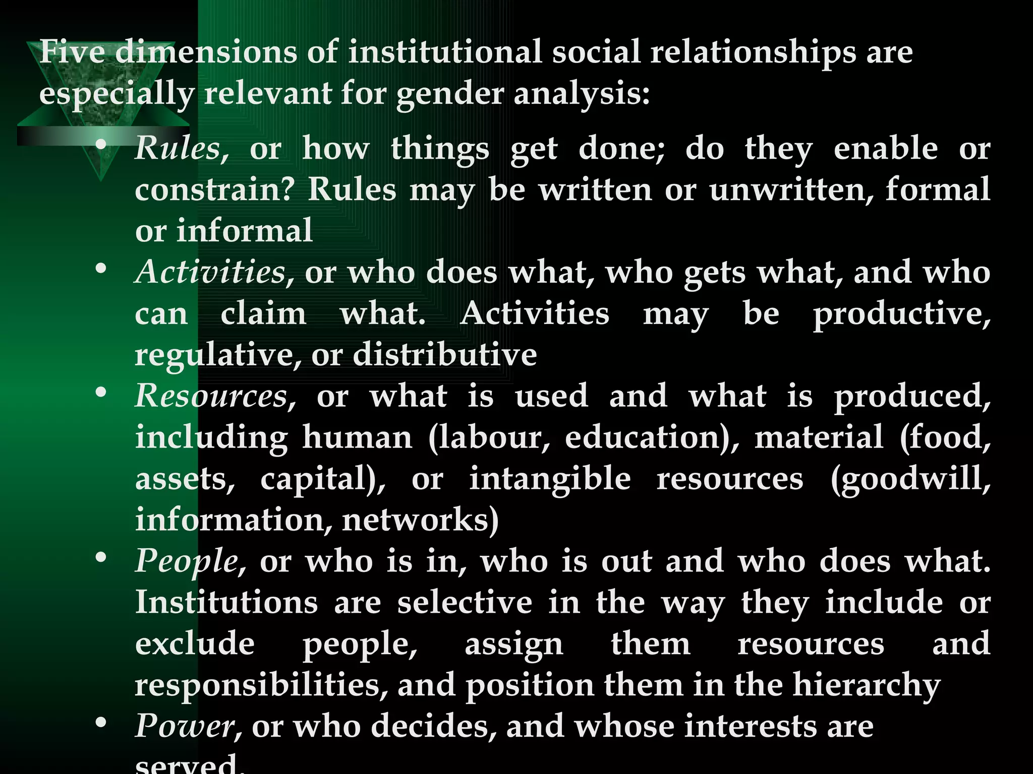 Five dimensions of institutional social relationships are especially relevant for gender analysis:  Rules , or how things get done; do they enable or constrain? Rules may be written or unwritten, formal or informal  Activities , or who does what, who gets what, and who can claim what. Activities may be productive, regulative, or distributive  Resources , or what is used and what is produced, including human (labour, education), material (food, assets, capital), or intangible resources (goodwill, information, networks)  People , or who is in, who is out and who does what. Institutions are selective in the way they include or exclude people, assign them resources and responsibilities, and position them in the hierarchy  Power , or who decides, and whose interests are served.  