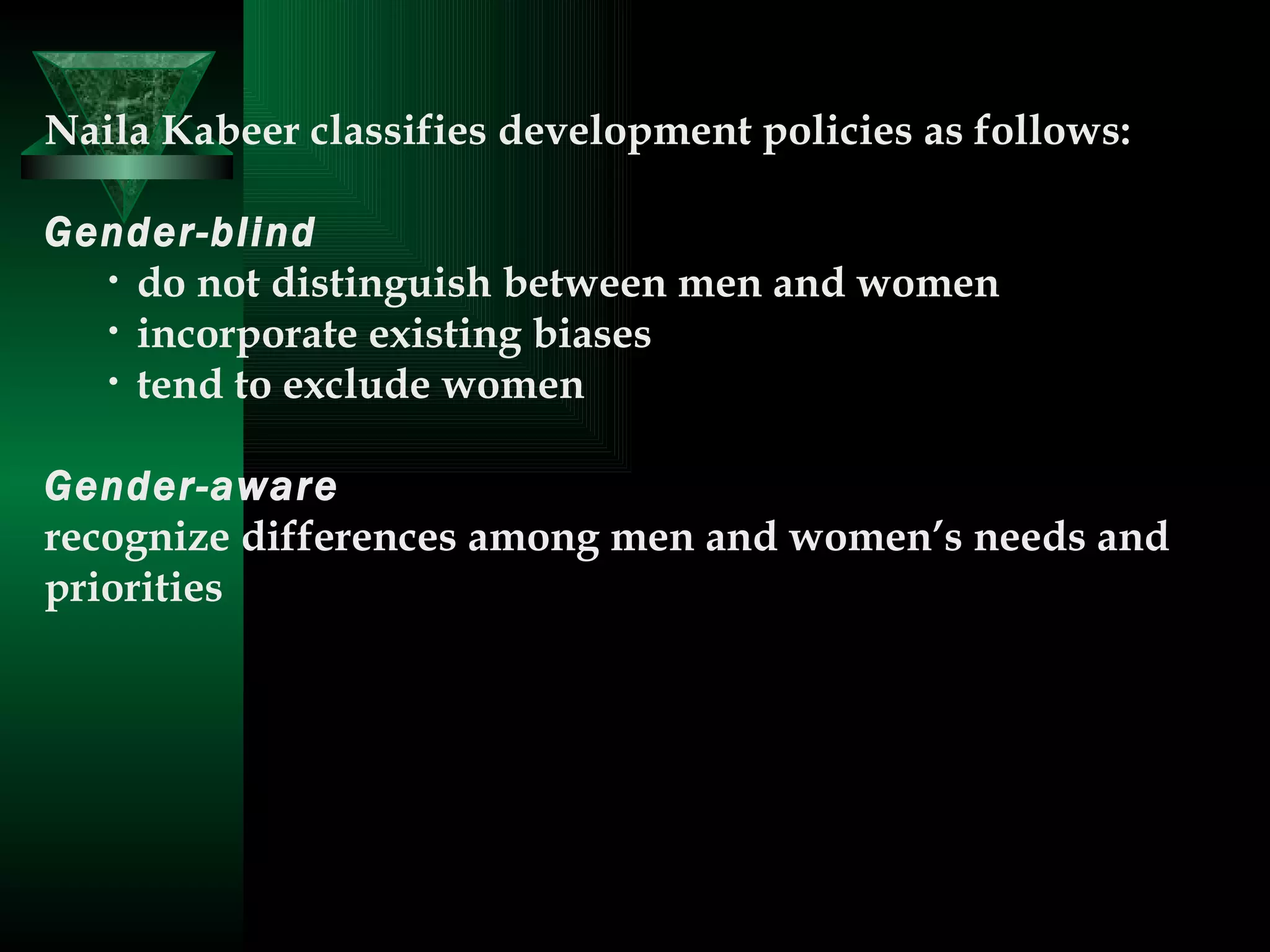 Naila Kabeer classifies development policies as follows:  Gender-blind  do not distinguish between men and women   incorporate existing biases   tend to exclude women  Gender-aware  recognize differences among men and women’s needs and priorities  