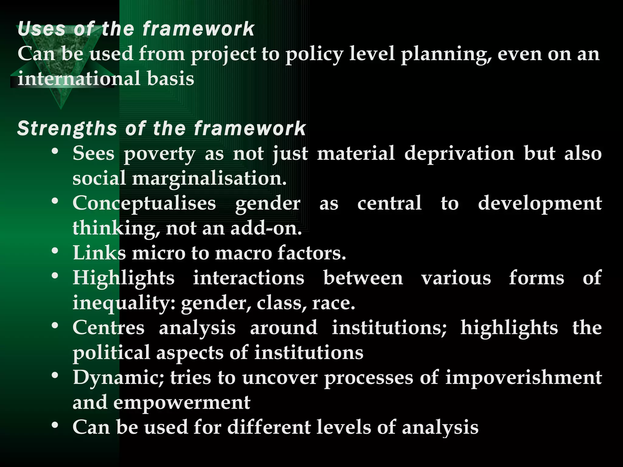 Uses of the framework   Can be used from project to policy level planning, even on an international basis  Strengths of the framework   Sees poverty as not just material deprivation but also social marginalisation.  Conceptualises gender as central to development thinking, not an add-on.  Links micro to macro factors.  Highlights interactions between various forms of inequality: gender, class, race.  Centres analysis around institutions; highlights the political aspects of institutions  Dynamic; tries to uncover processes of impoverishment and empowerment  Can be used for different levels of analysis  