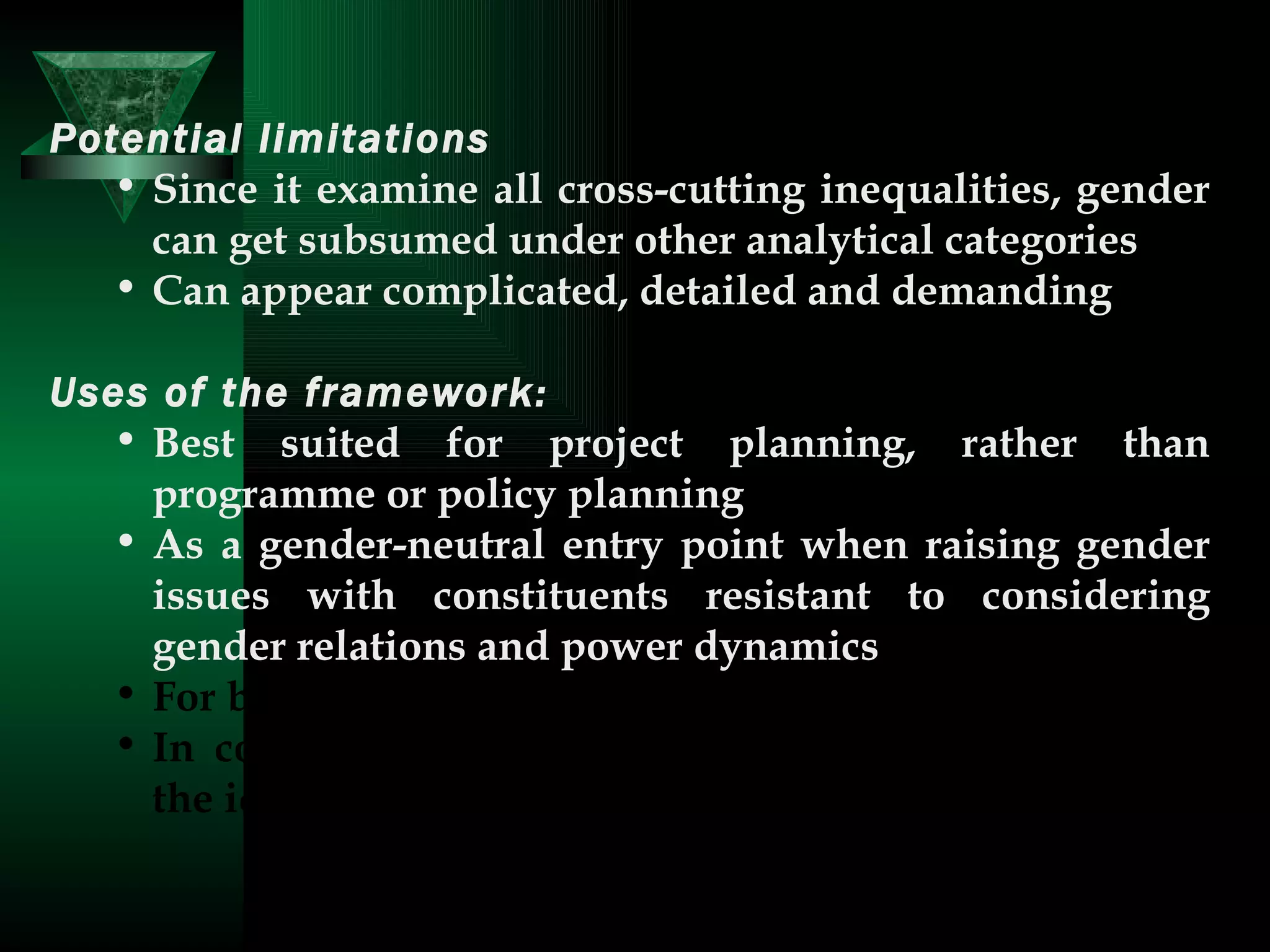 Potential limitations   Since it examine all cross-cutting inequalities, gender can get subsumed under other analytical categories  Can appear complicated, detailed and demanding  Uses of the framework:   Best suited for project planning, rather than programme or policy planning  As a gender-neutral entry point when raising gender issues with constituents resistant to considering gender relations and power dynamics  For baseline data collection  In conjunction with Moser’s framework, to draw in the idea of strategic gender needs  