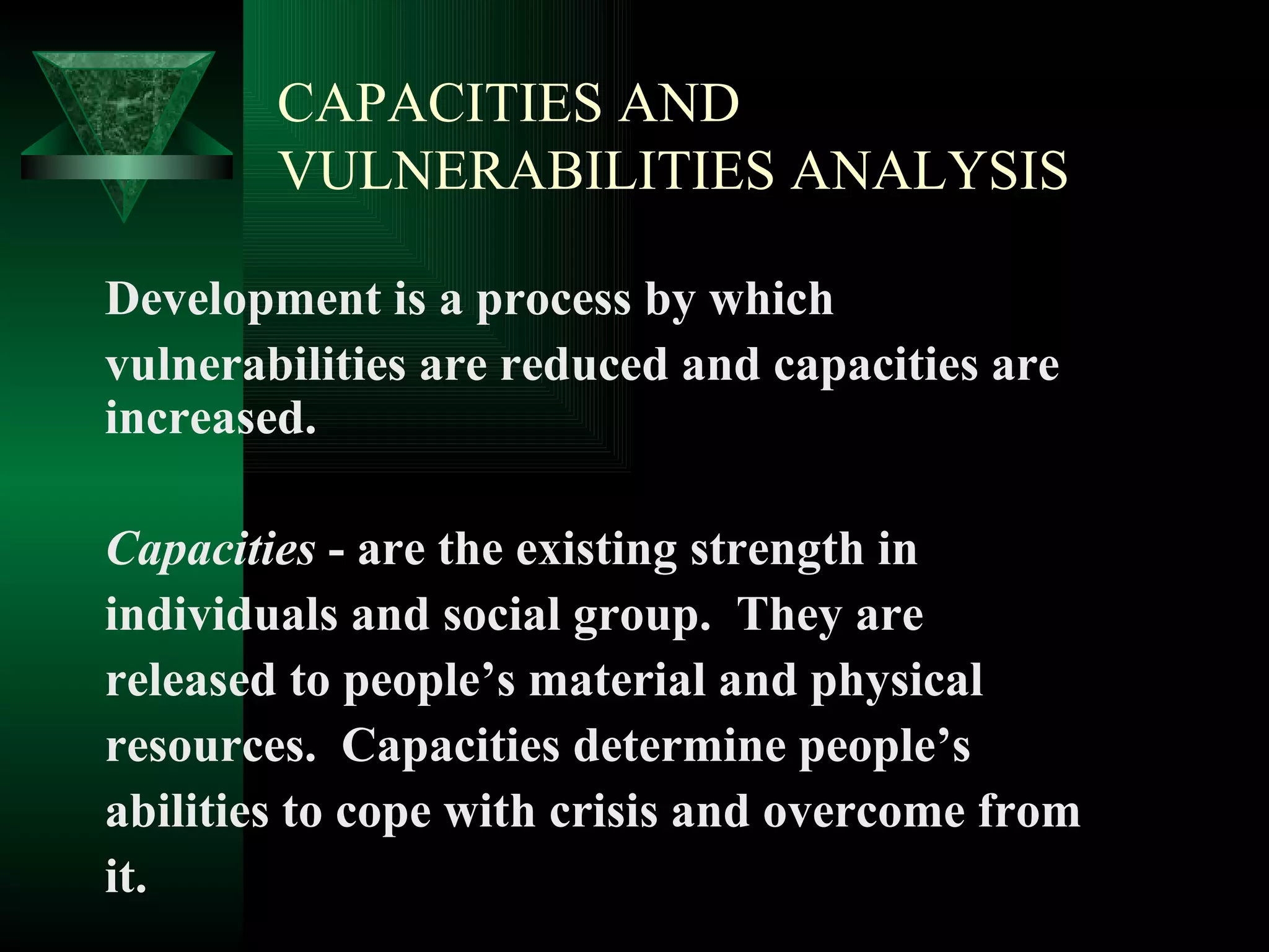 CAPACITIES AND VULNERABILITIES ANALYSIS Development is a process by which  vulnerabilities are reduced and capacities are increased. Capacities  - are the existing strength in  individuals and social group.  They are  released to people’s material and physical  resources.  Capacities determine people’s  abilities to cope with crisis and overcome from  it. 