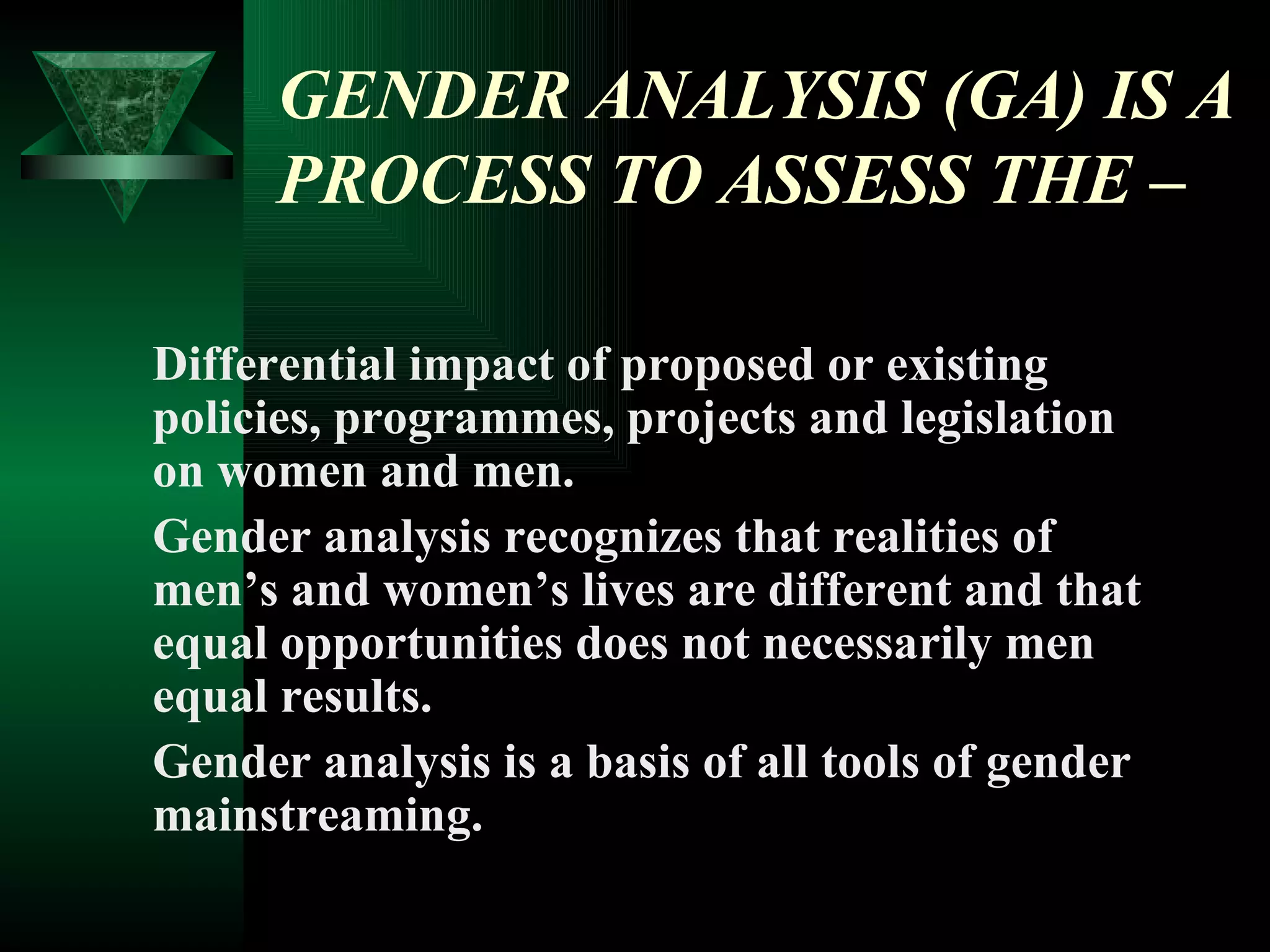 GENDER ANALYSIS (GA) IS A PROCESS TO ASSESS THE  – Differential impact of proposed or existing policies, programmes, projects and legislation on women and men.  Gender analysis recognizes that realities of men’s and women’s lives are different and that equal opportunities does not necessarily men equal results. Gender analysis is a basis of all tools of gender mainstreaming. 