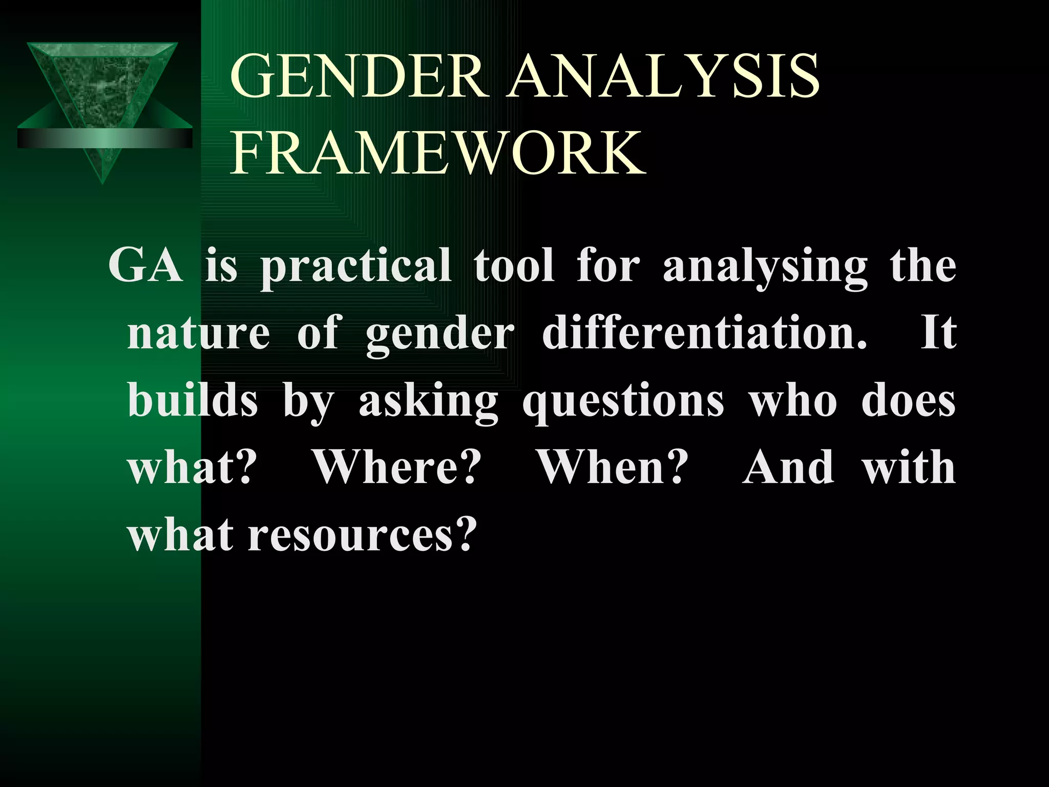 GENDER ANALYSIS FRAMEWORK GA is practical tool for analysing the nature of gender differentiation.  It builds by asking questions who does what?  Where?  When?  And with what resources? 