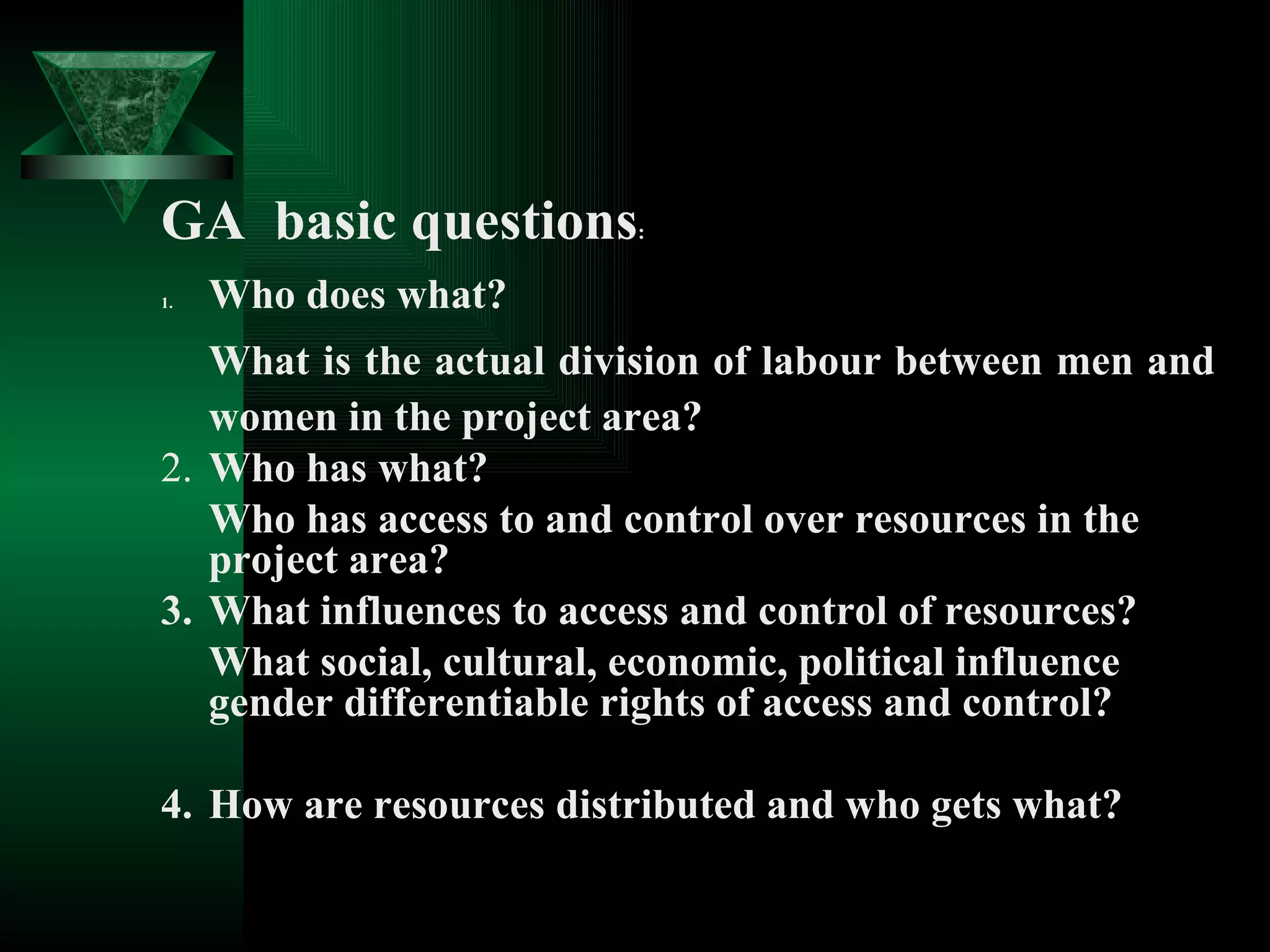 GA  basic questions : 1. Who does what? What is the actual division of labour between men and women in the project area? 2. Who has what? Who has access to and control over resources in the project area? 3. What influences to access and control of resources? What social, cultural, economic, political influence gender differentiable rights of access and control? 4. How are resources distributed and who gets what? 