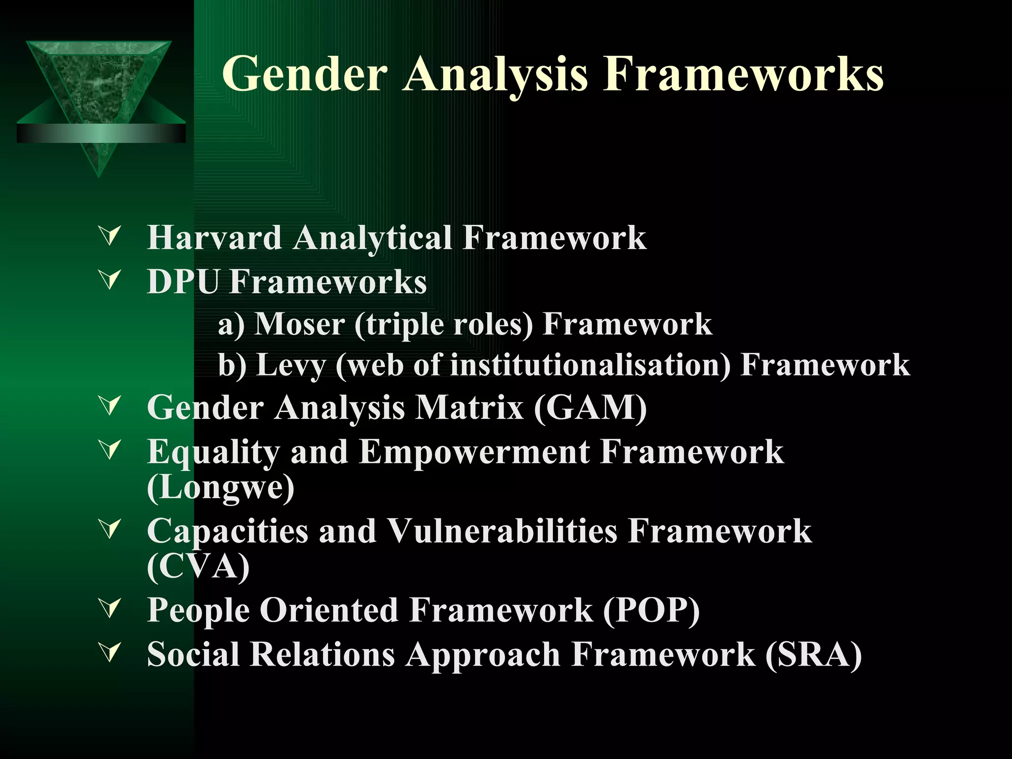 Gender Analysis Frameworks Harvard Analytical Framework  DPU   Frameworks a) Moser (triple roles) Framework b) Levy (web of institutionalisation) Framework Gender Analysis Matrix (GAM) Equality and Empowerment Framework (Longwe) Capacities and Vulnerabilities Framework (CVA) People Oriented Framework (POP) Social Relations Approach Framework (SRA) 