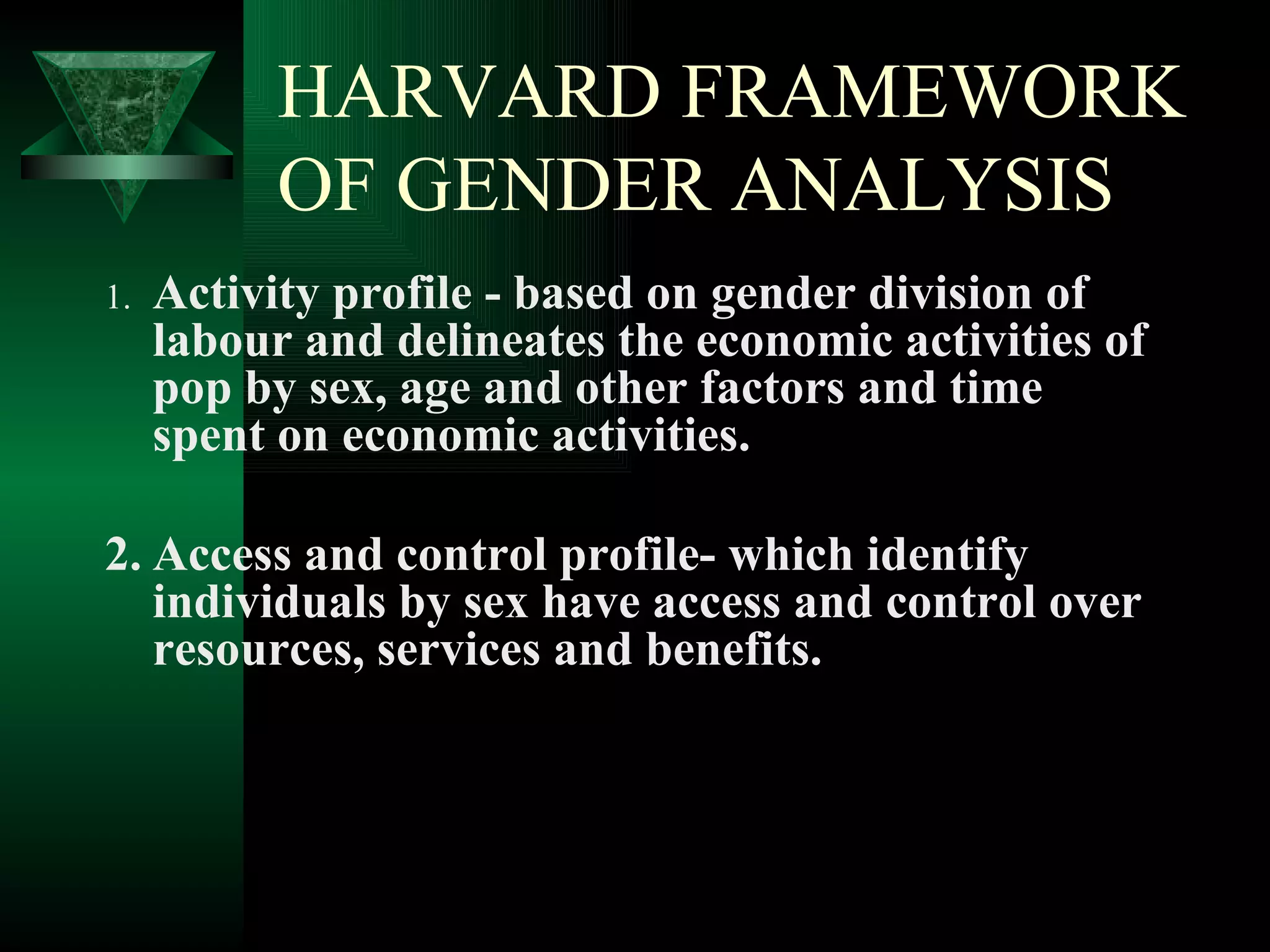 HARVARD FRAMEWORK OF GENDER ANALYSIS 1. Activity profile - based on gender division of labour and delineates the economic activities of pop by sex, age and other factors and time spent on economic activities. 2. Access and control profile- which identify individuals by sex have access and control over resources, services and benefits. 