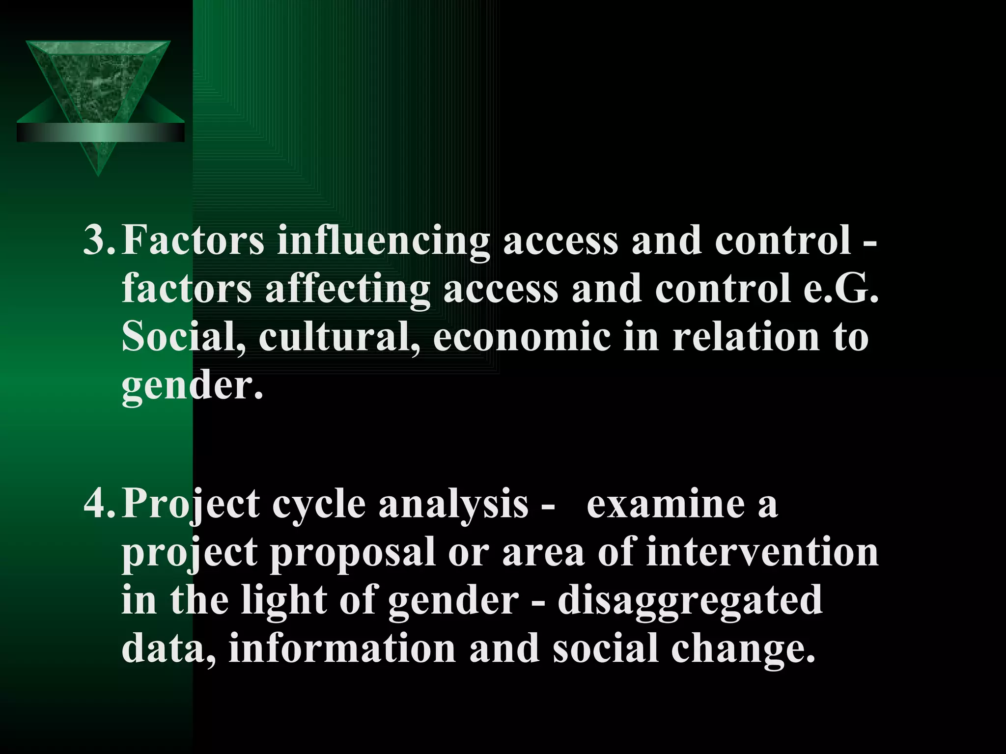 3. Factors influencing access and control - factors affecting access and control e.G. Social, cultural, economic in relation to gender. 4. Project cycle analysis - examine a project proposal or area of intervention in the light of gender - disaggregated data, information and social change. 