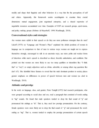 modify and shape their linguistic and other behaviors in a way that fits the perceptions of self
and others. Apparently, this framework assists sociolinguists to examine three crucial
dimensions: mutual engagement, joint negotiated enterprise, and a shared repertoire of
negotiable resources accumulated over time. Examples of COP are research groups, sport-teams,
and policy making groups (Holmes & Meyerhoff, 1999; Wardhaugh, 2010).
Conversational styles and strategies
Are women more stylish in their speech or do they use more politeness strategies than do men?
Lakoff (1975) on “Language and Woman’s Place” explained the deficit positions of women in
language use in comparison to that of men in various ways: women are taught not to express
themselves strongly, encouraged to talk in an uncertain ways, use more polite and weaker forms
of directives while men’s speech is described as direct, forceful, authoritative, and confident. She
pointed out that women are more likely to use too many qualifiers or intensifiers like: “I think
that” or “very”; or empty adjectives such as: divine, adorable; or among others tag questions like
(isn’t it?). She identified these features to reveal that the male dominant position in society places
greater emphasis on differences in power of speech between men and women (as cited in
Wardhaugh, 2010).
Attitudes and prestige
In his work on language, class, and gender, Peter Trudgill (1972) had research participants, who
were grouped according to social class and sex, read a paragraph that consisted of words ending
in “ing” sounds. He found that male speakers tended to drop the final sound of “g” and
pronounced the endings as “in”. That is, they used low prestige pronunciation. On the contrary,
female speakers were more likely not to drop the final sound of “g” and pronounced the word-
ending as “ing”. That is, women tended to employ the prestige pronunciation of certain speech
 