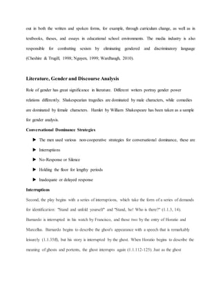 out in both the written and spoken forms, for example, through curriculum change, as well as in
textbooks, theses, and essays in educational school environments. The media industry is also
responsible for combatting sexism by eliminating gendered and discriminatory language
(Cheshire & Trugill, 1998; Nguyen, 1999; Wardhaugh, 2010).
Literature, Gender and Discourse Analysis
Role of gender has great significance in literature. Different writers portray gender power
relations differently. Shakespearian tragedies are dominated by male characters, while comedies
are dominated by female characters. Hamlet by William Shakespeare has been taken as a sample
for gender analysis.
Conversational Dominance Strategies
 The men used various non-cooperative strategies for conversational dominance, these are
 Interruptions
 No-Response or Silence
 Holding the floor for lengthy periods
 Inadequate or delayed response
Interruptions
Second, the play begins with a series of interruptions, which take the form of a series of demands
for identification: "Stand and unfold yourself" and "Stand, ho! Who is there?" (1.1.3, 14).
Barnardo is interrupted in his watch by Francisco, and those two by the entry of Horatio and
Marcellus. Barnardo begins to describe the ghost's appearance with a speech that is remarkably
leisurely (1.1.35ff), but his story is interrupted by the ghost. When Horatio begins to describe the
meaning of ghosts and portents, the ghost interrupts again (1.1.112-125). Just as the ghost
 