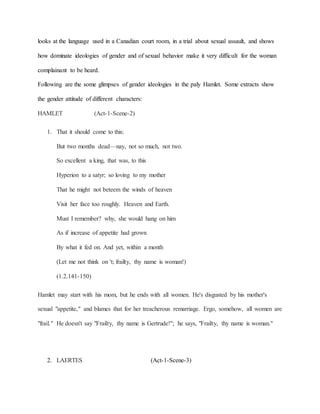 looks at the language used in a Canadian court room, in a trial about sexual assault, and shows
how dominate ideologies of gender and of sexual behavior make it very difficult for the woman
complainant to be heard.
Following are the some glimpses of gender ideologies in the paly Hamlet. Some extracts show
the gender attitude of different characters:
HAMLET (Act-1-Scene-2)
1. That it should come to this:
But two months dead—nay, not so much, not two.
So excellent a king, that was, to this
Hyperion to a satyr; so loving to my mother
That he might not beteem the winds of heaven
Visit her face too roughly. Heaven and Earth.
Must I remember? why, she would hang on him
As if increase of appetite had grown
By what it fed on. And yet, within a month
(Let me not think on 't; frailty, thy name is woman!)
(1.2.141-150)
Hamlet may start with his mom, but he ends with all women. He's disgusted by his mother's
sexual "appetite," and blames that for her treacherous remarriage. Ergo, somehow, all women are
"frail." He doesn't say "Frailty, thy name is Gertrude!"; he says, "Frailty, thy name is woman."
2. LAERTES (Act-1-Scene-3)
 