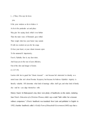 […] Then, if he says he loves
you,
It fits your wisdom so far to believe it
As he in his particular act and place
May give his saying deed, which is no further
Than the main voice of Denmark goes withal.
Then weigh what loss your honor may sustain
If with too credent ear you list his songs
Or lose your heart, or your chaste treasure open
To his unmaster'd importunity.
Fear it, Ophelia; fear it, my dear sister,
And keep you in the rear of your affection,
Out of the shot and danger of desire.
(1.3.27-39)
Laertes tells her to guard her "chaste treasure" —not because he's interested in chastity as a
moral issue (this isn't about Promise Keepers), but because he believes Ophelia's virginity is
literally valuable. It'll determine what kind of marriage offers she'll get, and what kind of family
she—and he—can align themselves with.
History Snack: In Shakespeare's day, there were plenty of handbooks on this matter, including
Juan Vives's Education of a Christian Woman, which says a maid "hath within her a treasure
without comparison." (Vives's handbook was translated from Latin and published in English in
1592.) Another handbook called A Godly Form of Household Government (1603) says that a
 