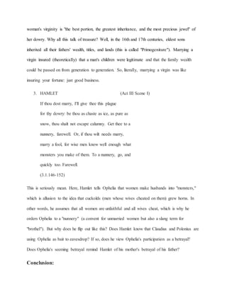 woman's virginity is "the best portion, the greatest inheritance, and the most precious jewel" of
her dowry. Why all this talk of treasure? Well, in the 16th and 17th centuries, eldest sons
inherited all their fathers' wealth, titles, and lands (this is called "Primogeniture"). Marrying a
virgin insured (theoretically) that a man's children were legitimate and that the family wealth
could be passed on from generation to generation. So, literally, marrying a virgin was like
insuring your fortune: just good business.
3. HAMLET (Act III Scene I)
If thou dost marry, I'll give thee this plague
for thy dowry: be thou as chaste as ice, as pure as
snow, thou shalt not escape calumny. Get thee to a
nunnery, farewell. Or, if thou wilt needs marry,
marry a fool, for wise men know well enough what
monsters you make of them. To a nunnery, go, and
quickly too. Farewell.
(3.1.146-152)
This is seriously mean. Here, Hamlet tells Ophelia that women make husbands into "monsters,"
which is allusion to the idea that cuckolds (men whose wives cheated on them) grew horns. In
other words, he assumes that all women are unfaithful and all wives cheat, which is why he
orders Ophelia to a "nunnery" (a convent for unmarried women but also a slang term for
"brothel"). But why does he flip out like this? Does Hamlet know that Claudius and Polonius are
using Ophelia as bait to eavesdrop? If so, does he view Ophelia's participation as a betrayal?
Does Ophelia's seeming betrayal remind Hamlet of his mother's betrayal of his father?
Conclusion:
 